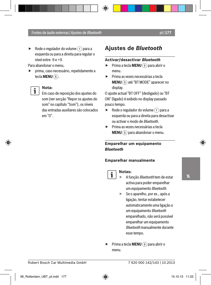 pt | 1777 620 000 142/143 | 10.2013Robert Bosch Car Multimedia GmbHpt fRode o regulador do volume 1 para a esquerda ou para a direita para regular o nível entre -9 e +9. Para abandonar o menu,  fprima, caso necessário, repetidamente a tecla MENU 5.Nota:Em caso de reposição dos ajustes do som (ver secção “Repor os ajustes do som” no capítulo “Som”), os níveis das entradas auxiliares são colocados em “0”.Ajustes de BluetoothActivar/desactivar Bluetooth fPrima a tecla MENU 5 para abrir o menu. fPrima as vezes necessárias a tecla MENU 5 até “BT MODE” aparecer no display.O ajuste actual “BT OFF” (desligado) ou “BT ON” (ligado) é exibido no display passado pouco tempo. fRode o regulador do volume 1 para a esquerda ou para a direita para desactivar ou activar o modo de Bluetooth. fPrima as vezes necessárias a tecla MENU 5 para abandonar o menu.Emparelhar um equipamento BluetoothEmparelhar manualmenteNotas: fA função Bluetooth tem de estar activa para poder emparelhar um equipamento Bluetooth. fSe o aparelho, por ex., após a ligação, tentar estabelecer automaticamente uma ligação a um equipamento Bluetooth emparelhado, não será possível emparelhar um equipamento Bluetooth manualmente durante esse tempo. fPrima a tecla MENU 5 para abrir o menu.Fontes de áudio externas | Ajustes de Bluetooth06_Rotterdam_UBT_pt.indd   177 15.10.13   11:22