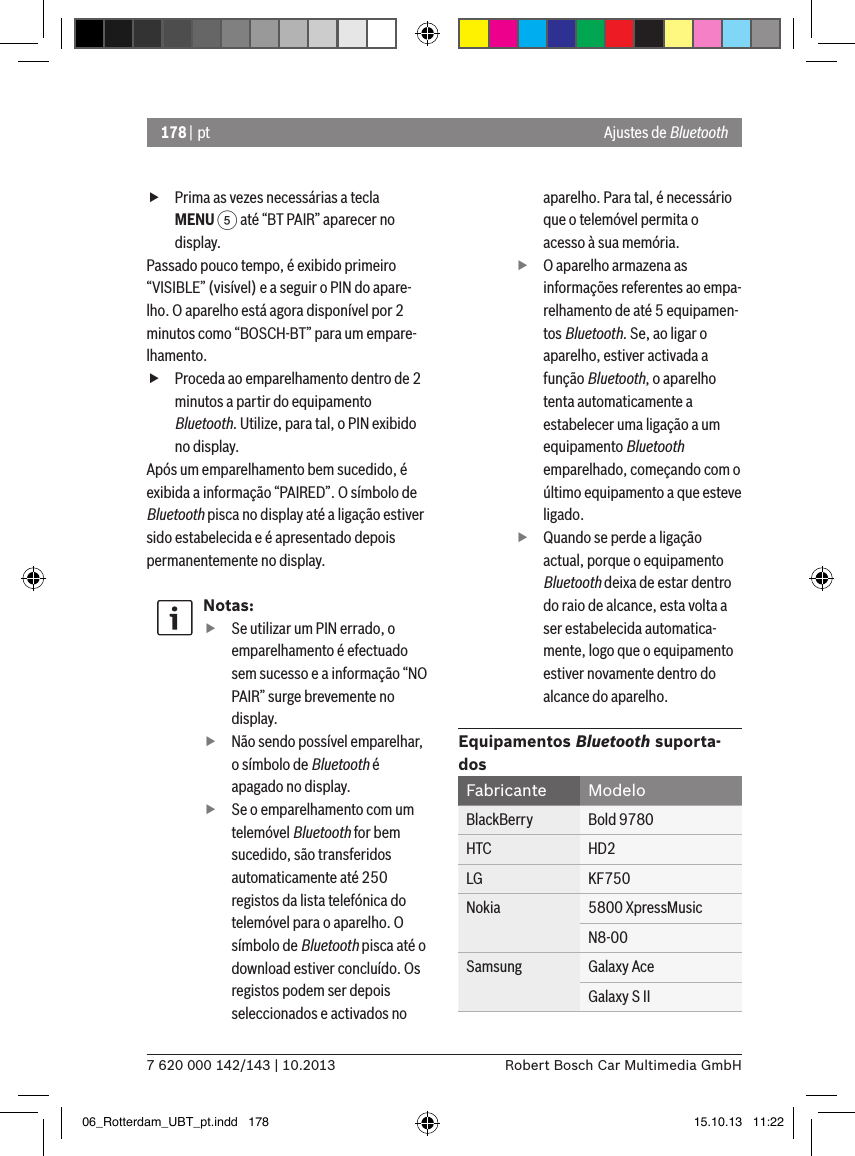 178 | pt7 620 000 142/143 | 10.2013 Robert Bosch Car Multimedia GmbH fPrima as vezes necessárias a tecla MENU 5 até “BT PAIR” aparecer no display.Passado pouco tempo, é exibido primeiro “VISIBLE” (visível) e a seguir o PIN do apare-lho. O aparelho está agora disponível por 2 minutos como “BOSCH-BT” para um empare-lhamento. fProceda ao emparelhamento dentro de 2 minutos a partir do equipamento Bluetooth. Utilize, para tal, o PIN exibido no display.Após um emparelhamento bem sucedido, é exibida a informação “PAIRED”. O símbolo de Bluetooth pisca no display até a ligação estiver sido estabelecida e é apresentado depois permanentemente no display.Notas: fSe utilizar um PIN errado, o emparelhamento é efectuado sem sucesso e a informação “NO PAIR” surge brevemente no display. fNão sendo possível emparelhar, o símbolo de Bluetooth é apagado no display. fSe o emparelhamento com um telemóvel Bluetooth for bem sucedido, são transferidos automaticamente até 250 registos da lista telefónica do telemóvel para o aparelho. O símbolo de Bluetooth pisca até o download estiver concluído. Os registos podem ser depois seleccionados e activados no aparelho. Para tal, é necessário que o telemóvel permita o acesso à sua memória. fO aparelho armazena as informações referentes ao empa-relhamento de até 5 equipamen-tos Bluetooth. Se, ao ligar o aparelho, estiver activada a função Bluetooth, o aparelho tenta automaticamente a estabelecer uma ligação a um equipamento Bluetooth emparelhado, começando com o último equipamento a que esteve ligado. fQuando se perde a ligação actual, porque o equipamento Bluetooth deixa de estar dentro do raio de alcance, esta volta a ser estabelecida automatica-mente, logo que o equipamento estiver novamente dentro do alcance do aparelho.Equipamentos Bluetooth suporta-dosFabricante ModeloBlackBerry Bold 9780HTC HD2LG KF750Nokia 5800 XpressMusicN8-00Samsung Galaxy AceGalaxy S IIAjustes de Bluetooth06_Rotterdam_UBT_pt.indd   178 15.10.13   11:22