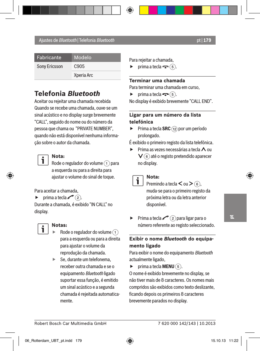 pt | 1797 620 000 142/143 | 10.2013Robert Bosch Car Multimedia GmbHptFabricante ModeloSony Ericsson C905Xperia ArcTelefonia BluetoothAceitar ou rejeitar uma chamada recebidaQuando se recebe uma chamada, ouve-se um sinal acústico e no display surge brevemente “CALL”, seguido do nome ou do número da pessoa que chama ou  “PRIVATE NUMBER”, quando não está disponível nenhuma informa-ção sobre o autor da chamada.Nota:Rode o regulador do volume 1 para a esquerda ou para a direita para ajustar o volume do sinal de toque. Para aceitar a chamada, fprima a tecla   2.Durante a chamada, é exibido “IN CALL” no display.Notas: fRode o regulador do volume 1 para a esquerda ou para a direita para ajustar o volume da reprodução da chamada. fSe, durante um telefonema, receber outra chamada e se o equipamento Bluetooth ligado suportar essa função, é emitido um sinal acústico e a segunda chamada é rejeitada automatica-mente.Para rejeitar a chamada, fprima a tecla   5.Terminar uma chamadaPara terminar uma chamada em curso, fprima a tecla   5.No display é exibido brevemente “CALL END”.Ligar para um número da lista telefónica fPrima a tecla SRC &lt; por um período prolongado.É exibido o primeiro registo da lista telefónica. fPrima as vezes necessárias a tecla   ou  6 até o registo pretendido aparecer no display.Nota:Premindo a tecla   ou   6, muda-se para o primeiro registo da próxima letra ou da letra anterior disponível. fPrima a tecla   2 para ligar para o número referente ao registo seleccionado.Exibir o nome Bluetooth do equipa-mento ligadoPara exibir o nome do equipamento Bluetooth actualmente ligado, fprima a tecla MENU 5.O nome é exibido brevemente no display, se não tiver mais de 8 caracteres. Os nomes mais compridos são exibidos como texto deslizante, ﬁcando depois os primeiros 8 caracteres brevemente parados no display.Ajustes de Bluetooth | Telefonia Bluetooth06_Rotterdam_UBT_pt.indd   179 15.10.13   11:22