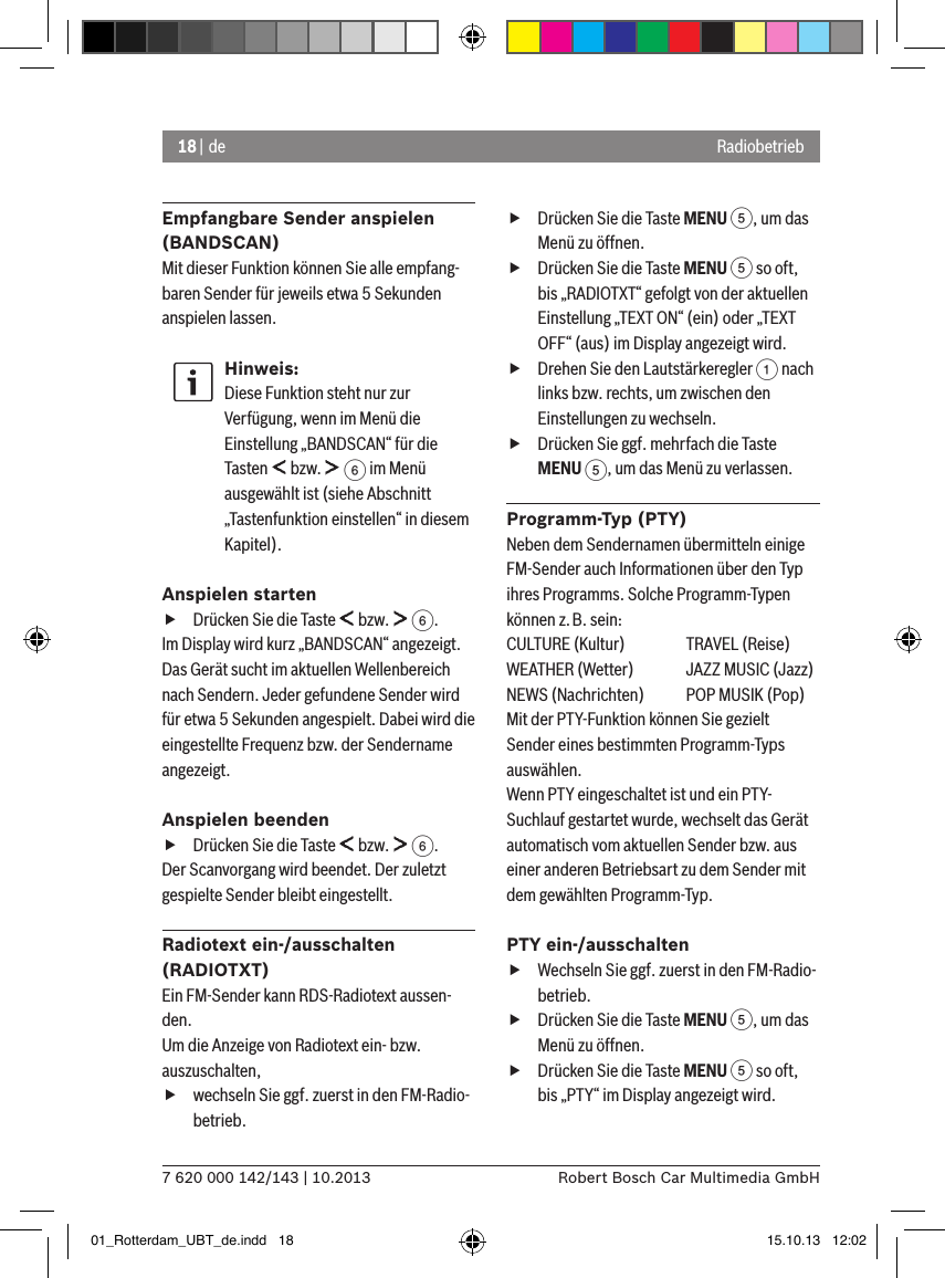 18 | de7 620 000 142/143 | 10.2013 Robert Bosch Car Multimedia GmbHRadiobetriebEmpfangbare Sender anspielen (BANDSCAN)Mit dieser Funktion können Sie alle empfang-baren Sender für jeweils etwa 5 Sekunden anspielen lassen.Hinweis:Diese Funktion steht nur zur Verfügung, wenn im Menü die Einstellung „BANDSCAN“ für die Tasten   bzw.   6 im Menü ausgewählt ist (siehe Abschnitt „Tastenfunktion einstellen“ in diesem Kapitel).Anspielen starten fDrücken Sie die Taste   bzw.   6.Im Display wird kurz „BANDSCAN“ angezeigt. Das Gerät sucht im aktuellen Wellenbereich nach Sendern. Jeder gefundene Sender wird für etwa 5 Sekunden angespielt. Dabei wird die eingestellte Frequenz bzw. der Sendername angezeigt.Anspielen beenden fDrücken Sie die Taste   bzw.   6.Der Scanvorgang wird beendet. Der zuletzt gespielte Sender bleibt eingestellt.Radiotext ein-/ausschalten (RADIOTXT)Ein FM-Sender kann RDS-Radiotext aussen-den. Um die Anzeige von Radiotext ein- bzw. auszuschalten, fwechseln Sie ggf. zuerst in den FM-Radio-betrieb. fDrücken Sie die Taste MENU 5, um das Menü zu öffnen. fDrücken Sie die Taste MENU 5 so oft, bis „RADIOTXT“ gefolgt von der aktuellen Einstellung „TEXT ON“ (ein) oder „TEXT OFF“ (aus) im Display angezeigt wird. fDrehen Sie den Lautstärkeregler 1 nach links bzw. rechts, um zwischen den Einstellungen zu wechseln. fDrücken Sie ggf. mehrfach die Taste MENU 5, um das Menü zu verlassen.Programm-Typ (PTY)Neben dem Sendernamen übermitteln einige FM-Sender auch Informationen über den Typ ihres Programms. Solche Programm-Typen können z.B. sein:CULTURE (Kultur)  TRAVEL (Reise)WEATHER (Wetter)  JAZZ MUSIC (Jazz)NEWS (Nachrichten)  POP MUSIK (Pop)Mit der PTY-Funktion können Sie gezielt Sender eines bestimmten Programm-Typs auswählen.Wenn PTY eingeschaltet ist und ein PTY-Suchlauf gestartet wurde, wechselt das Gerät automatisch vom aktuellen Sender bzw. aus einer anderen Betriebsart zu dem Sender mit dem gewählten Programm-Typ. PTY ein-/ausschalten fWechseln Sie ggf. zuerst in den FM-Radio-betrieb. fDrücken Sie die Taste MENU 5, um das Menü zu öffnen. fDrücken Sie die Taste MENU 5 so oft, bis „PTY“ im Display angezeigt wird.01_Rotterdam_UBT_de.indd   18 15.10.13   12:02