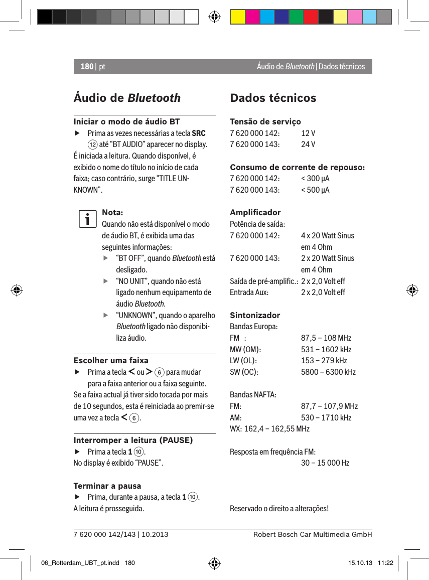 180 | pt7 620 000 142/143 | 10.2013 Robert Bosch Car Multimedia GmbHÁudio de BluetoothIniciar o modo de áudio BT fPrima as vezes necessárias a tecla SRC &lt; até “BT AUDIO” aparecer no display.É iniciada a leitura. Quando disponível, é exibido o nome do título no início de cada faixa; caso contrário, surge “TITLE UN-KNOWN”.Nota:Quando não está disponível o modo de áudio BT, é exibida uma das seguintes informações: f“BT OFF”, quando Bluetooth está desligado. f“NO UNIT”, quando não está ligado nenhum equipamento de áudio Bluetooth. f“UNKNOWN”, quando o aparelho Bluetooth ligado não disponibi-liza áudio.Escolher uma faixa fPrima a tecla   ou   6 para mudar para a faixa anterior ou a faixa seguinte. Se a faixa actual já tiver sido tocada por mais de 10 segundos, esta é reiniciada ao premir-se uma vez a tecla   6.Interromper a leitura (PAUSE) fPrima a tecla 1 :. No display é exibido “PAUSE”.Terminar a pausa fPrima, durante a pausa, a tecla 1 :. A leitura é prosseguida.Dados técnicosTensão de serviço7 620 000 142:  12 V7 620 000 143:  24 VConsumo de corrente de repouso:7 620 000 142:  &lt; 300 �A7 620 000 143:  &lt; 500 �AAmpliﬁcadorPotência de saída:7 620 000 142:  4 x 20 Watt Sinus    em 4 Ohm7 620 000 143:  2 x 20 Watt Sinus    em 4 OhmSaída de pré-ampliﬁc.:  2 x 2,0 Volt effEntrada Aux:   2 x 2,0 Volt effSintonizadorBandas Europa:FM  :   87,5 – 108 MHzMW (OM):  531 – 1602 kHzLW (OL):  153 – 279 kHzSW (OC):  5800 – 6300 kHzBandas NAFTA:FM:    87,7 – 107,9 MHzAM:   530 – 1710 kHzWX: 162,4 – 162,55 MHzResposta em frequência FM:    30 – 15 000 HzReservado o direito a alterações! Áudio de Bluetooth | Dados técnicos06_Rotterdam_UBT_pt.indd   180 15.10.13   11:22