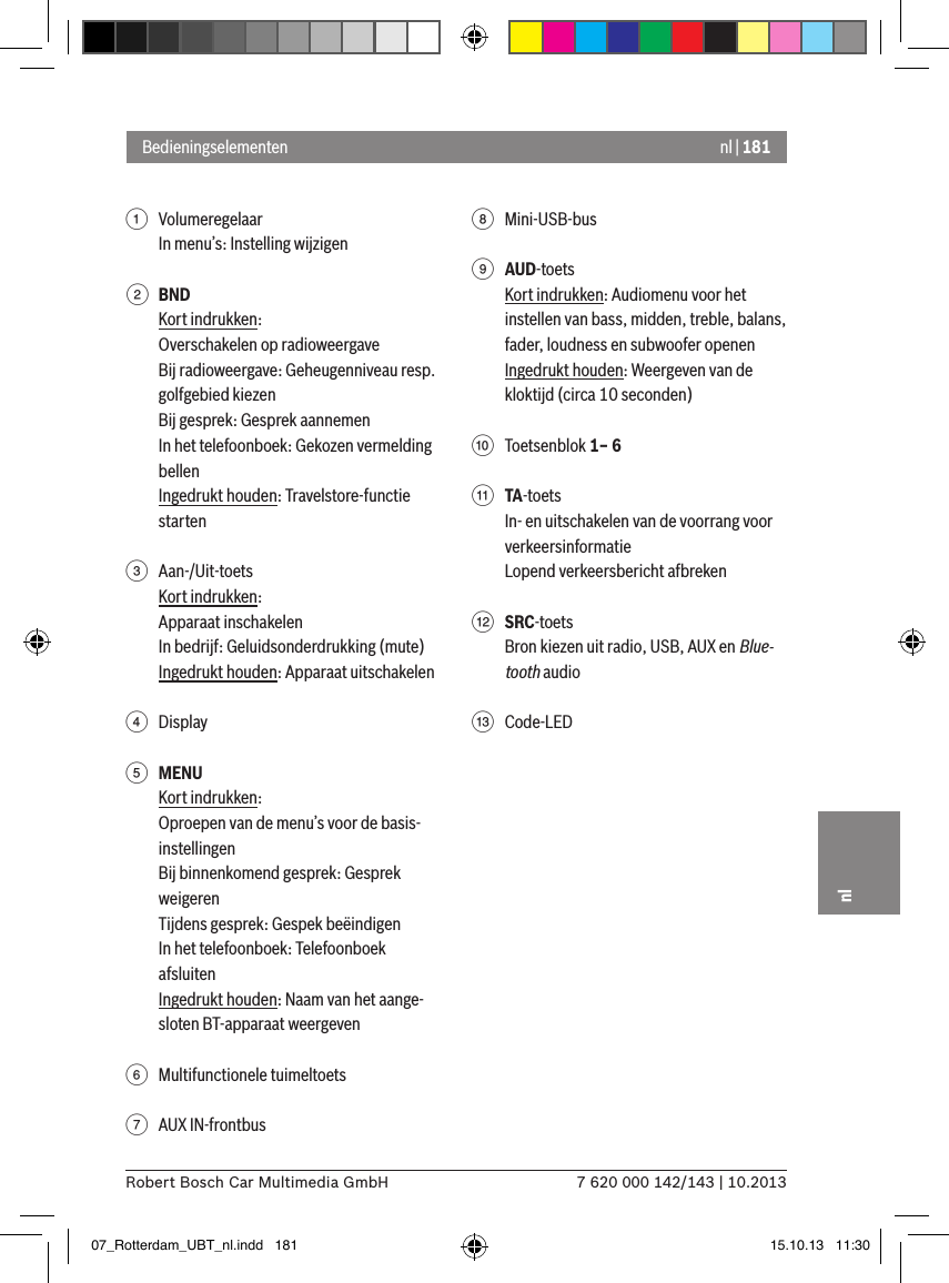 nl | 1817 620 000 142/143 | 10.2013Robert Bosch Car Multimedia GmbHnl1  VolumeregelaarIn menu’s: Instelling wijzigen2 BNDKort indrukken:Overschakelen op radioweergaveBij radioweergave: Geheugenniveau resp. golfgebied kiezenBij gesprek: Gesprek aannemenIn het telefoonboek: Gekozen vermelding bellenIngedrukt houden: Travelstore-functie starten3  Aan-/Uit-toetsKort indrukken:Apparaat inschakelenIn bedrijf: Geluidsonderdrukking (mute)Ingedrukt houden: Apparaat uitschakelen4  Display5 MENUKort indrukken:Oproepen van de menu’s voor de basis-instellingenBij binnenkomend gesprek: Gesprek weigerenTijdens gesprek: Gespek beëindigenIn het telefoonboek: Telefoonboek afsluitenIngedrukt houden: Naam van het aange-sloten BT-apparaat weergeven6  Multifunctionele tuimeltoets7  AUX IN-frontbus8  Mini-USB-bus9 AUD-toetsKort indrukken: Audiomenu voor het instellen van bass, midden, treble, balans, fader, loudness en subwoofer openenIngedrukt houden: Weergeven van de kloktijd (circa 10 seconden):  Toetsenblok 1– 6; TA-toetsIn- en uitschakelen van de voorrang voor verkeersinformatieLopend verkeersbericht afbreken&lt; SRC-toetsBron kiezen uit radio, USB, AUX en Blue-tooth audio=  Code-LEDBedieningselementen07_Rotterdam_UBT_nl.indd   181 15.10.13   11:30