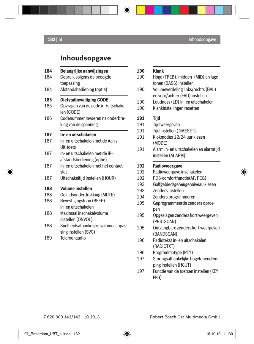 182 | nl7 620 000 142/143 | 10.2013 Robert Bosch Car Multimedia GmbHInhoudsopgaveInhoudsopgave 190  Klank 190  Hoge (TREB), midden- (MID) en lage tonen (BASS) instellen 190  Volumeverdeling links/rechts (BAL) en voor/achter (FAD) instellen 190  Loudness (LD) in- en uitschakelen 190  Klankinstellingen resetten 191  Tijd 191  Tijd weergeven 191  Tijd instellen (TIMESET) 191  Klokmodus 12/24 uur kiezen (MODE) 191  Alarm in- en uitschakelen en alarmtijd instellen (ALARM) 192  Radioweergave 192  Radioweergave inschakelen 192  RDS-comfortfunctie(AF, REG) 193  Golfgebied/geheugenniveau kiezen 193  Zenders instellen 194  Zenders programmeren 195  Geprogrammeerde zenders oproe-pen 195  Opgeslagen zenders kort weergeven (PRSTSCAN) 195  Ontvangbare zenders kort weergeven (BANDSCAN) 196  Radiotekst in- en uitschakelen (RADIOTXT) 196  Programmatype (PTY) 197  Storingsafhankelijke hogetonendem-ping instellen (HCUT) 197  Functie van de toetsen instellen (KEY PRG) 184  Belangrijke aanwijzingen 184  Gebruik volgens de beoogde toepassing 184  Afstandsbediening (optie) 185  Diefstalbeveiliging CODE 185  Opvragen van de code in-/uitschake-len (CODE) 186  Codenummer invoeren na onderbre-king van de spanning 187  In- en uitschakelen 187  In- en uitschakelen met de Aan-/Uit-toets 187  In- en uitschakelen met de IR-afstandsbediening (optie) 187  In- en uitschakelen met het contact-slot 187  Uitschakeltijd instellen (HOUR) 188  Volume instellen 188  Geluidsonderdrukking (MUTE) 188  Bevestigingstoon (BEEP)  in- en uitschakelen 188  Maximaal inschakelvolume  instellen (ONVOL) 188  Snelheidsafhankelijke volumeaanpas-sing instellen (SVC) 189  Telefoonaudio07_Rotterdam_UBT_nl.indd   182 15.10.13   11:30