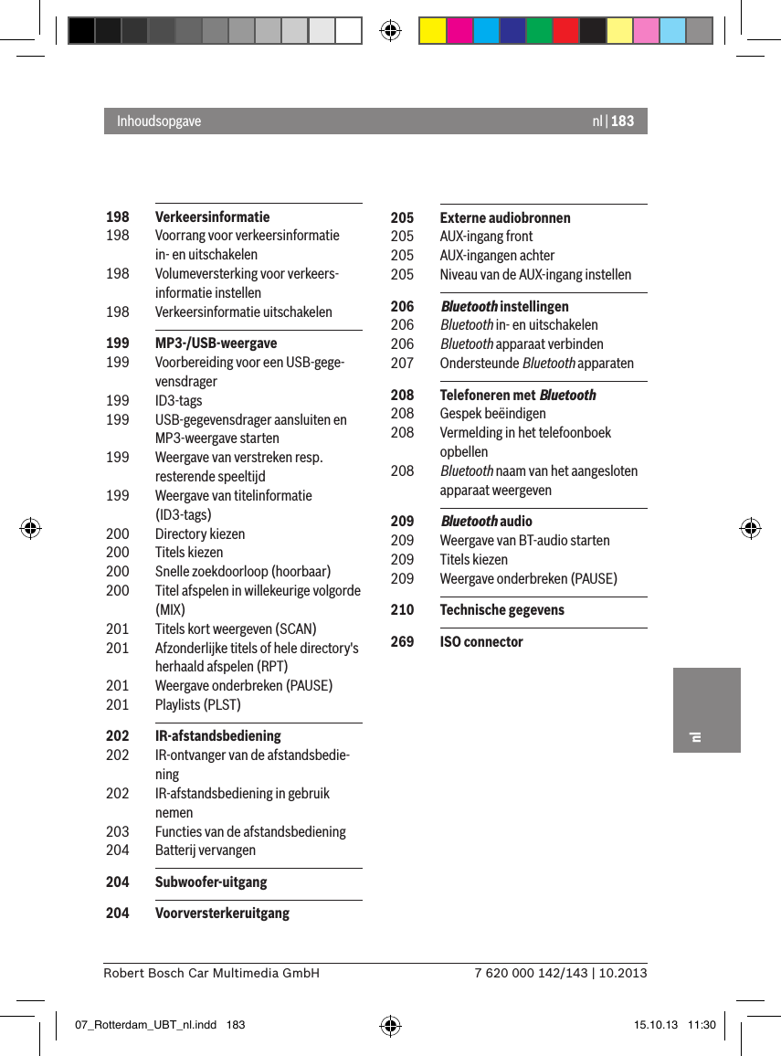 nl | 1837 620 000 142/143 | 10.2013Robert Bosch Car Multimedia GmbHnl 198  Verkeersinformatie 198  Voorrang voor verkeersinformatie in- en uitschakelen 198  Volumeversterking voor verkeers-informatie instellen 198  Verkeersinformatie uitschakelen 199  MP3-/USB-weergave 199  Voorbereiding voor een USB-gege-vensdrager 199  ID3-tags 199  USB-gegevensdrager aansluiten en MP3-weergave starten 199  Weergave van verstreken resp. resterende speeltijd  199  Weergave van titelinformatie (ID3-tags) 200  Directory kiezen 200  Titels kiezen 200  Snelle zoekdoorloop (hoorbaar) 200  Titel afspelen in willekeurige volgorde (MIX) 201  Titels kort weergeven (SCAN) 201  Afzonderlijke titels of hele directory&apos;s herhaald afspelen (RPT) 201  Weergave onderbreken (PAUSE) 201  Playlists (PLST) 202  IR-afstandsbediening  202  IR-ontvanger van de afstandsbedie-ning 202  IR-afstandsbediening in gebruik nemen 203  Functies van de afstandsbediening  204  Batterij vervangen 204  Subwoofer-uitgang 204  VoorversterkeruitgangInhoudsopgave 205  Externe audiobronnen 205  AUX-ingang front 205  AUX-ingangen achter 205  Niveau van de AUX-ingang instellen 206  Bluetooth instellingen 206  Bluetooth in- en uitschakelen 206  Bluetooth apparaat verbinden 207  Ondersteunde Bluetooth apparaten 208  Telefoneren met Bluetooth 208  Gespek beëindigen 208  Vermelding in het telefoonboek opbellen 208  Bluetooth naam van het aangesloten apparaat weergeven 209  Bluetooth audio 209  Weergave van BT-audio starten 209  Titels kiezen 209  Weergave onderbreken (PAUSE) 210  Technische gegevens 269  ISO connector07_Rotterdam_UBT_nl.indd   183 15.10.13   11:30