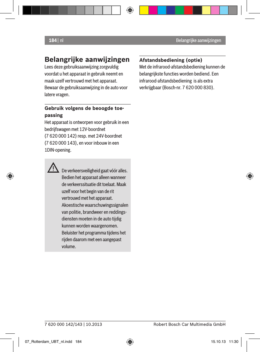 184 | nl7 620 000 142/143 | 10.2013 Robert Bosch Car Multimedia GmbHBelangrijke aanwijzingenBelangrijke aanwijzingenLees deze gebruiksaanwijzing zorgvuldig voordat u het apparaat in gebruik neemt en maak uzelf vertrouwd met het apparaat. Bewaar de gebruiksaanwijzing in de auto voor latere vragen.Gebruik volgens de beoogde toe-passingHet apparaat is ontworpen voor gebruik in een bedrijfswagen met 12V-boordnet (7 620 000 142) resp. met 24V-boordnet (7 620 000 143), en voor inbouw in een 1DIN-opening.De verkeersveiligheid gaat vóór alles. Bedien het apparaat alleen wanneer de verkeerssituatie dit toelaat. Maak uzelf voor het begin van de rit vertrouwd met het apparaat. Akoestische waarschuwingssignalen van politie, brandweer en reddings-diensten moeten in de auto tijdig kunnen worden waargenomen.  Beluister het programma tijdens het rijden daarom met een aangepast volume. Afstandsbediening (optie)Met de infrarood-afstandsbediening kunnen de belangrijkste functies worden bediend. Een infrarood-afstandsbediening  is als extra verkrijgbaar (Bosch-nr. 7 620 000 830).07_Rotterdam_UBT_nl.indd   184 15.10.13   11:30