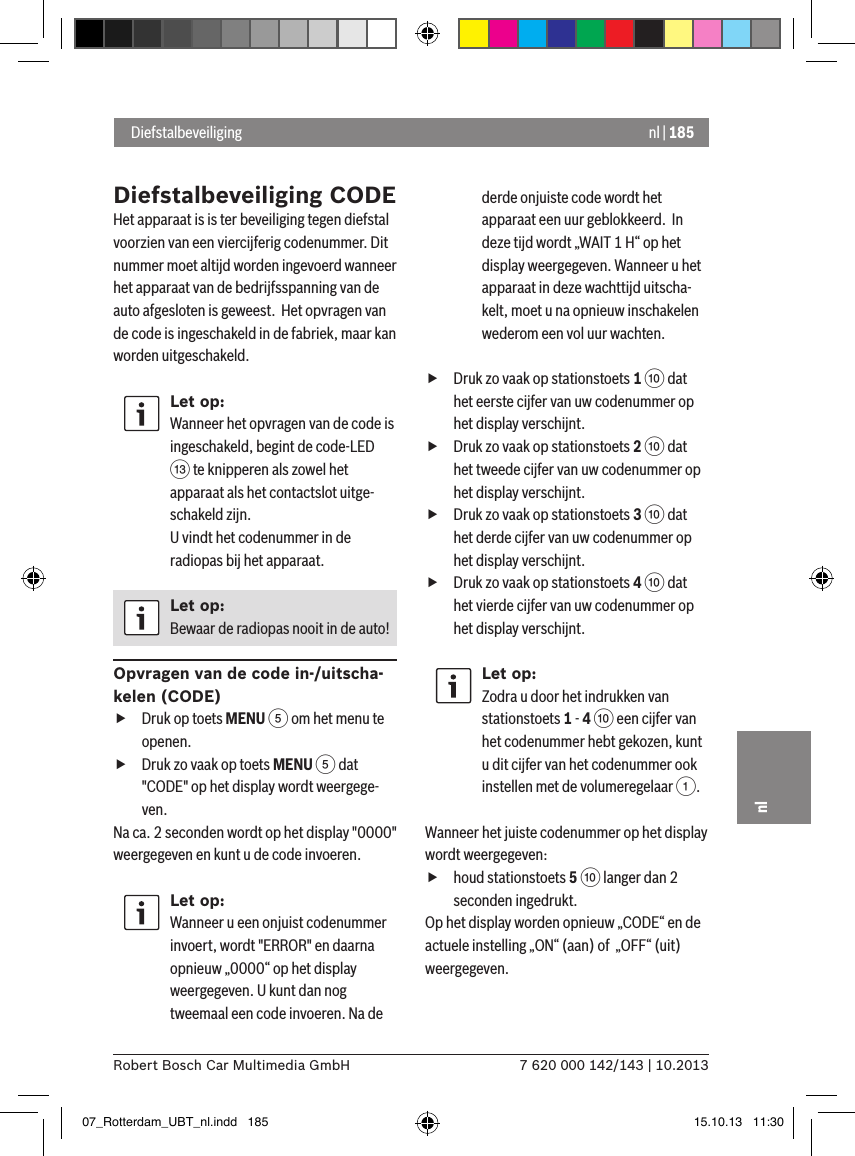 nl | 1857 620 000 142/143 | 10.2013Robert Bosch Car Multimedia GmbHnlDiefstalbeveiliging CODEHet apparaat is is ter beveiliging tegen diefstal voorzien van een viercijferig codenummer. Dit nummer moet altijd worden ingevoerd wanneer het apparaat van de bedrijfsspanning van de auto afgesloten is geweest.  Het opvragen van de code is ingeschakeld in de fabriek, maar kan worden uitgeschakeld.Let op:Wanneer het opvragen van de code is ingeschakeld, begint de code-LED = te knipperen als zowel het apparaat als het contactslot uitge-schakeld zijn. U vindt het codenummer in de radiopas bij het apparaat.Let op:Bewaar de radiopas nooit in de auto!Opvragen van de code in-/uitscha-kelen (CODE) fDruk op toets MENU 5 om het menu te openen. fDruk zo vaak op toets MENU 5 dat &quot;CODE&quot; op het display wordt weergege-ven.Na ca. 2 seconden wordt op het display &quot;0000&quot; weergegeven en kunt u de code invoeren.Let op:Wanneer u een onjuist codenummer invoert, wordt &quot;ERROR&quot; en daarna opnieuw „0000“ op het display weergegeven. U kunt dan nog tweemaal een code invoeren. Na de derde onjuiste code wordt het apparaat een uur geblokkeerd.  In deze tijd wordt „WAIT 1 H“ op het display weergegeven. Wanneer u het apparaat in deze wachttijd uitscha-kelt, moet u na opnieuw inschakelen wederom een vol uur wachten. fDruk zo vaak op stationstoets 1 : dat het eerste cijfer van uw codenummer op het display verschijnt. fDruk zo vaak op stationstoets 2 : dat het tweede cijfer van uw codenummer op het display verschijnt. fDruk zo vaak op stationstoets 3 : dat het derde cijfer van uw codenummer op het display verschijnt. fDruk zo vaak op stationstoets 4 : dat het vierde cijfer van uw codenummer op het display verschijnt.Let op:Zodra u door het indrukken van stationstoets 1 - 4 : een cijfer van het codenummer hebt gekozen, kunt u dit cijfer van het codenummer ook instellen met de volumeregelaar 1.Wanneer het juiste codenummer op het display wordt weergegeven:  fhoud stationstoets 5 : langer dan 2 seconden ingedrukt.Op het display worden opnieuw „CODE“ en de actuele instelling „ON“ (aan) of  „OFF“ (uit) weergegeven. Diefstalbeveiliging07_Rotterdam_UBT_nl.indd   185 15.10.13   11:30