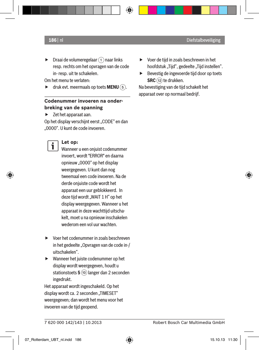 186 | nl7 620 000 142/143 | 10.2013 Robert Bosch Car Multimedia GmbHDiefstalbeveiliging fDraai de volumeregelaar 1 naar links resp. rechts om het opvragen van de code in- resp. uit te schakelen.Om het menu te verlaten:   fdruk evt. meermaals op toets MENU 5.Codenummer invoeren na onder-breking van de spanning fZet het apparaat aan.Op het display verschijnt eerst „CODE“ en dan  „0000“. U kunt de code invoeren.Let op:Wanneer u een onjuist codenummer invoert, wordt &quot;ERROR&quot; en daarna opnieuw „0000“ op het display weergegeven. U kunt dan nog tweemaal een code invoeren. Na de derde onjuiste code wordt het apparaat een uur geblokkeerd.  In deze tijd wordt „WAIT 1 H“ op het display weergegeven. Wanneer u het apparaat in deze wachttijd uitscha-kelt, moet u na opnieuw inschakelen wederom een vol uur wachten. fVoer het codenummer in zoals beschreven in het gedeelte „Opvragen van de code in-/uitschakelen“. fWanneer het juiste codenummer op het display wordt weergegeven, houdt u stationstoets 5 : langer dan 2 seconden ingedrukt.Het apparaat wordt ingeschakeld. Op het display wordt ca. 2 seconden „TIMESET“ weergegeven; dan wordt het menu voor het invoeren van de tijd geopend. fVoer de tijd in zoals beschreven in het hoofdstuk „Tijd“, gedeelte „Tijd instellen“. fBevestig de ingevoerde tijd door op toets SRC &lt; te drukken.Na bevestiging van de tijd schakelt het apparaat over op normaal bedrijf. 07_Rotterdam_UBT_nl.indd   186 15.10.13   11:30