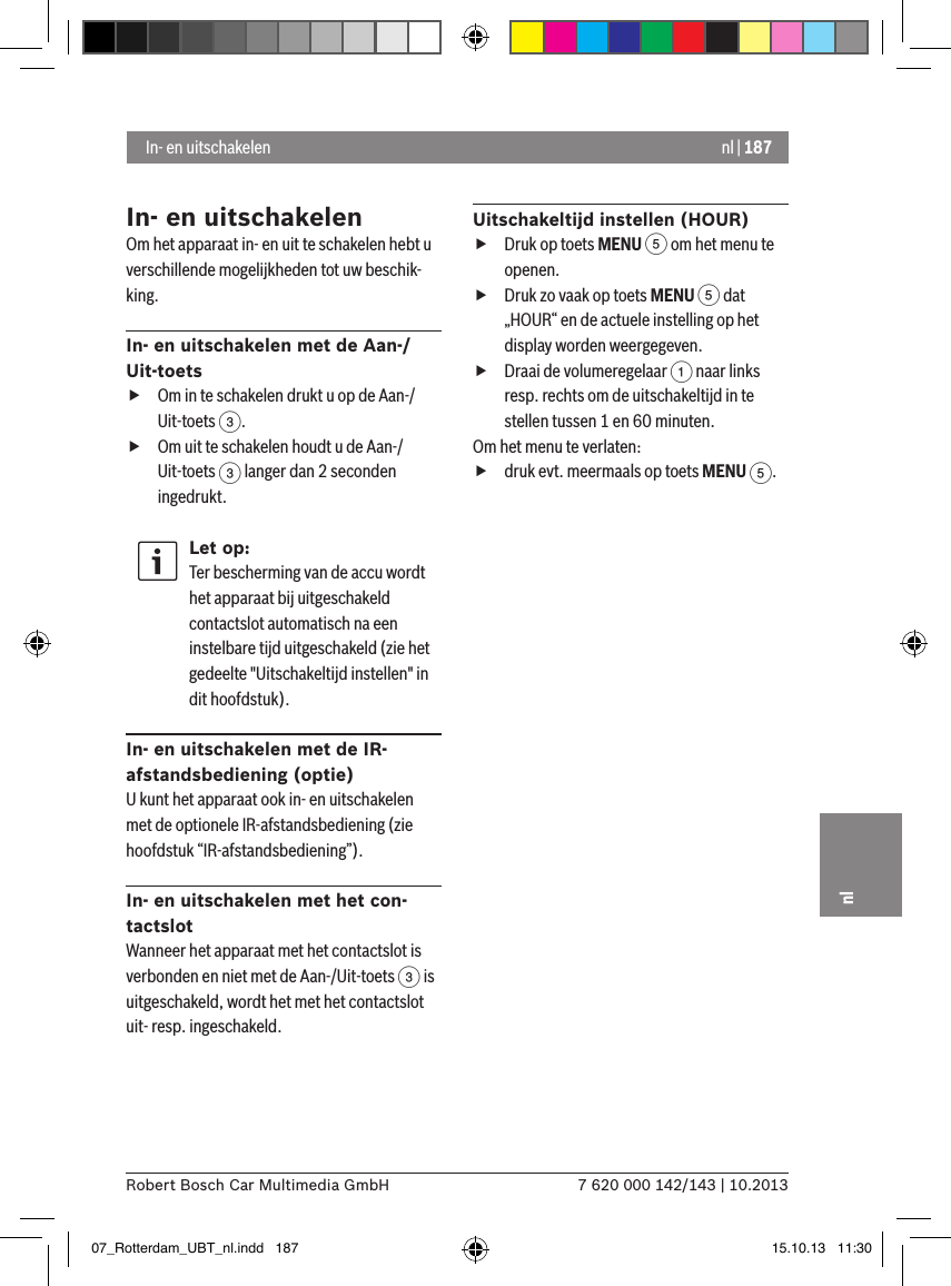 nl | 1877 620 000 142/143 | 10.2013Robert Bosch Car Multimedia GmbHnlIn- en uitschakelenOm het apparaat in- en uit te schakelen hebt u verschillende mogelijkheden tot uw beschik-king. In- en uitschakelen met de Aan-/Uit-toets fOm in te schakelen drukt u op de Aan-/Uit-toets 3. fOm uit te schakelen houdt u de Aan-/Uit-toets 3 langer dan 2 seconden ingedrukt.Let op:Ter bescherming van de accu wordt het apparaat bij uitgeschakeld contactslot automatisch na een instelbare tijd uitgeschakeld (zie het gedeelte &quot;Uitschakeltijd instellen&quot; in dit hoofdstuk).In- en uitschakelen met de IR-afstandsbediening (optie)U kunt het apparaat ook in- en uitschakelen met de optionele IR-afstandsbediening (zie hoofdstuk “IR-afstandsbediening”).In- en uitschakelen met het con-tactslotWanneer het apparaat met het contactslot is verbonden en niet met de Aan-/Uit-toets 3 is uitgeschakeld, wordt het met het contactslot uit- resp. ingeschakeld.Uitschakeltijd instellen (HOUR) fDruk op toets MENU 5 om het menu te openen. fDruk zo vaak op toets MENU 5 dat „HOUR“ en de actuele instelling op het display worden weergegeven. fDraai de volumeregelaar 1 naar links resp. rechts om de uitschakeltijd in te stellen tussen 1 en 60 minuten. Om het menu te verlaten:   fdruk evt. meermaals op toets MENU 5. In- en uitschakelen07_Rotterdam_UBT_nl.indd   187 15.10.13   11:30