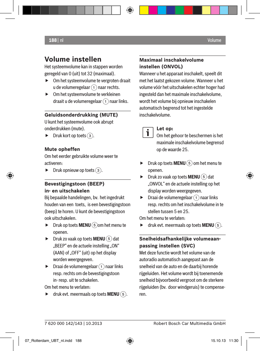 188 | nl7 620 000 142/143 | 10.2013 Robert Bosch Car Multimedia GmbHVolumeVolume instellenHet systeemvolume kan in stappen worden geregeld van 0 (uit) tot 32 (maximaal). fOm het systeemvolume te vergroten draait u de volumeregelaar 1 naar rechts. fOm het systeemvolume te verkleinen draait u de volumeregelaar 1 naar links.Geluidsonderdrukking (MUTE)U kunt het systeemvolume ook abrupt onderdrukken (mute). fDruk kort op toets 3.Mute opheffenOm het eerder gebruikte volume weer te activeren: fDruk opnieuw op toets 3.Bevestigingstoon (BEEP)  in- en uitschakelenBij bepaalde handelingen, bv. het ingedrukt houden van een  toets,  is een bevestigingstoon (beep) te horen. U kunt de bevestigingstoon ook uitschakelen. fDruk op toets MENU 5om het menu te openen. fDruk zo vaak op toets MENU 5 dat „BEEP“ en de actuele instelling „ON“ (AAN) of „OFF“ (uit) op het display worden weergegeven. fDraai de volumeregelaar 1 naar links resp. rechts om de bevestigingstoon in- resp. uit te schakelen.Om het menu te verlaten:   fdruk evt. meermaals op toets MENU 5.Maximaal inschakelvolume  instellen (ONVOL)Wanneer u het apparaat inschakelt, speelt dit met het laatst gekozen volume. Wanneer u het volume vóór het uitschakelen echter hoger had ingesteld dan het maximale inschakelvolume, wordt het volume bij opnieuw inschakelen automatisch begrensd tot het ingestelde inschakelvolume.Let op:Om het gehoor te beschermen is het maximale inschakelvolume begrensd op de waarde 25. fDruk op toets MENU 5 om het menu te openen. fDruk zo vaak op toets MENU 5 dat „ONVOL“ en de actuele instelling op het display worden weergegeven. fDraai de volumeregelaar 1 naar links resp. rechts om het inschakelvolume in te stellen tussen 5 en 25. Om het menu te verlaten:   fdruk evt. meermaals op toets MENU 5.Snelheidsafhankelijke volumeaan-passing instellen (SVC)Met deze functie wordt het volume van de autoradio automatisch aangepast aan de snelheid van de auto en de daarbij horende rijgeluiden. Het volume wordt bij toenemende snelheid bijvoorbeeld vergroot om de sterkere rijgeluiden (bv. door windgeruis) te compense-ren.07_Rotterdam_UBT_nl.indd   188 15.10.13   11:30