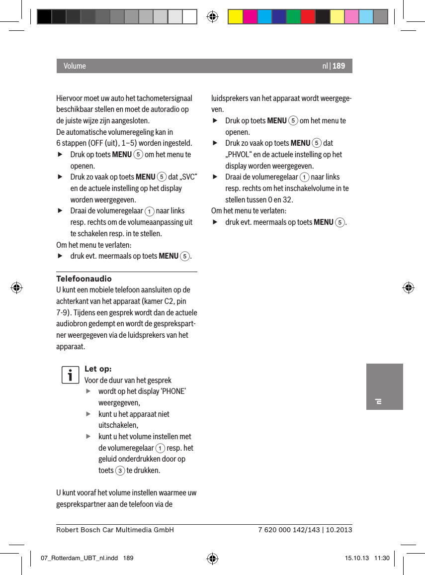nl | 1897 620 000 142/143 | 10.2013Robert Bosch Car Multimedia GmbHnlHiervoor moet uw auto het tachometersignaal beschikbaar stellen en moet de autoradio op de juiste wijze zijn aangesloten.De automatische volumeregeling kan in 6 stappen (OFF (uit), 1–5) worden ingesteld. fDruk op toets MENU 5 om het menu te openen. fDruk zo vaak op toets MENU 5 dat „SVC“ en de actuele instelling op het display worden weergegeven. fDraai de volumeregelaar 1 naar links resp. rechts om de volumeaanpassing uit te schakelen resp. in te stellen.Om het menu te verlaten:   fdruk evt. meermaals op toets MENU 5.TelefoonaudioU kunt een mobiele telefoon aansluiten op de achterkant van het apparaat (kamer C2, pin 7-9). Tijdens een gesprek wordt dan de actuele audiobron gedempt en wordt de gesprekspart-ner weergegeven via de luidsprekers van het apparaat.Let op:Voor de duur van het gesprek fwordt op het display ‘PHONE’ weergegeven, fkunt u het apparaat niet uitschakelen, fkunt u het volume instellen met de volumeregelaar 1 resp. het geluid onderdrukken door op toets 3 te drukken.U kunt vooraf het volume instellen waarmee uw gesprekspartner aan de telefoon via de luidsprekers van het apparaat wordt weergege-ven. fDruk op toets MENU 5 om het menu te openen. fDruk zo vaak op toets MENU 5 dat „PHVOL“ en de actuele instelling op het display worden weergegeven. fDraai de volumeregelaar 1 naar links resp. rechts om het inschakelvolume in te stellen tussen 0 en 32. Om het menu te verlaten:   fdruk evt. meermaals op toets MENU 5.Volume07_Rotterdam_UBT_nl.indd   189 15.10.13   11:30