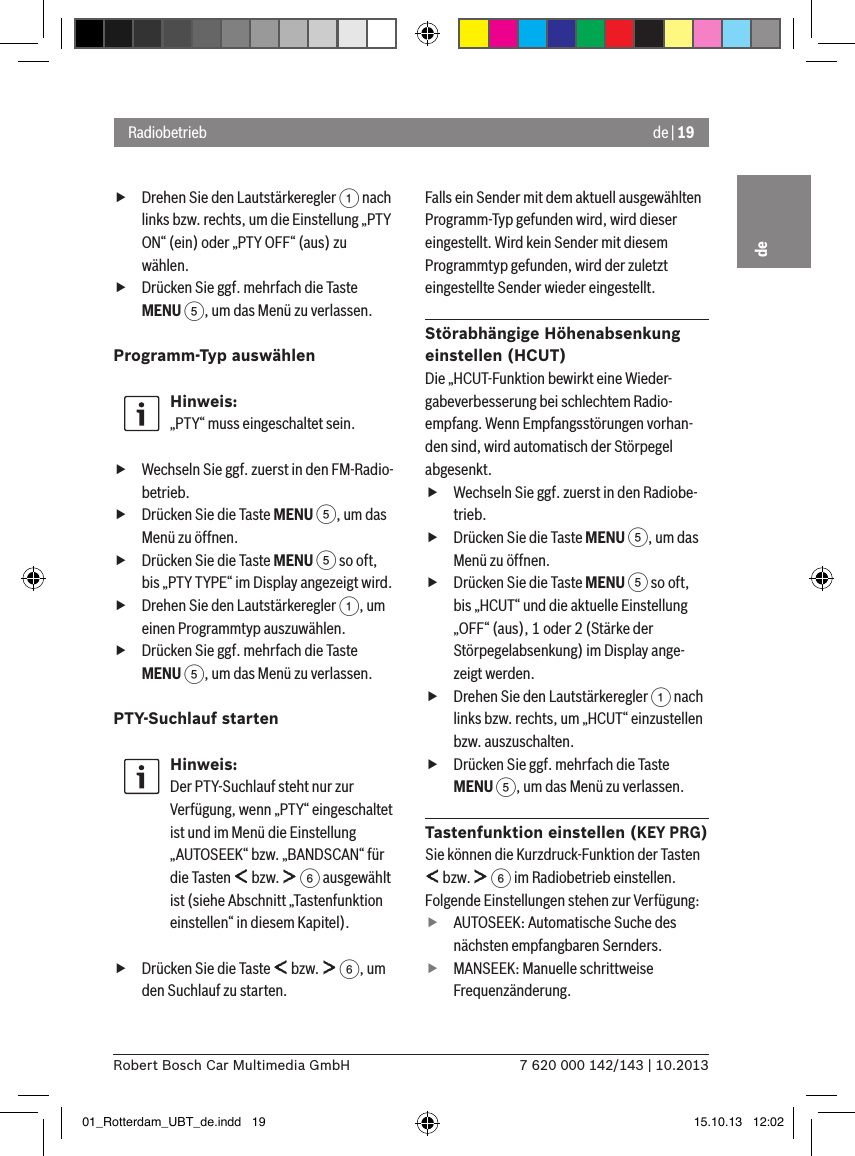 de | 197 620 000 142/143 | 10.2013Robert Bosch Car Multimedia GmbHde fDrehen Sie den Lautstärkeregler 1 nach links bzw. rechts, um die Einstellung „PTY ON“ (ein) oder „PTY OFF“ (aus) zu wählen. fDrücken Sie ggf. mehrfach die Taste MENU 5, um das Menü zu verlassen.Programm-Typ auswählen Hinweis:„PTY“ muss eingeschaltet sein. fWechseln Sie ggf. zuerst in den FM-Radio-betrieb. fDrücken Sie die Taste MENU 5, um das Menü zu öffnen. fDrücken Sie die Taste MENU 5 so oft, bis „PTY TYPE“ im Display angezeigt wird. fDrehen Sie den Lautstärkeregler 1, um einen Programmtyp auszuwählen. fDrücken Sie ggf. mehrfach die Taste MENU 5, um das Menü zu verlassen.PTY-Suchlauf startenHinweis:Der PTY-Suchlauf steht nur zur Verfügung, wenn „PTY“ eingeschaltet ist und im Menü die Einstellung „AUTOSEEK“ bzw. „BANDSCAN“ für die Tasten   bzw.   6 ausgewählt ist (siehe Abschnitt „Tastenfunktion einstellen“ in diesem Kapitel). fDrücken Sie die Taste   bzw.   6, um den Suchlauf zu starten.Falls ein Sender mit dem aktuell ausgewählten Programm-Typ gefunden wird, wird dieser eingestellt. Wird kein Sender mit diesem Programmtyp gefunden, wird der zuletzt eingestellte Sender wieder eingestellt.Störabhängige Höhenabsenkung einstellen (HCUT)Die „HCUT-Funktion bewirkt eine Wieder-gabeverbesserung bei schlechtem Radio-empfang. Wenn Empfangsstörungen vorhan-den sind, wird automatisch der Störpegel abgesenkt. fWechseln Sie ggf. zuerst in den Radiobe-trieb. fDrücken Sie die Taste MENU 5, um das Menü zu öffnen. fDrücken Sie die Taste MENU 5 so oft, bis „HCUT“ und die aktuelle Einstellung „OFF“ (aus), 1 oder 2 (Stärke der Störpegelabsenkung) im Display ange-zeigt werden. fDrehen Sie den Lautstärkeregler 1 nach links bzw. rechts, um „HCUT“ einzustellen bzw. auszuschalten. fDrücken Sie ggf. mehrfach die Taste MENU 5, um das Menü zu verlassen.Tastenfunktion einstellen (KEY PRG)Sie können die Kurzdruck-Funktion der Tasten  bzw.   6 im Radiobetrieb einstellen. Folgende Einstellungen stehen zur Verfügung: fAUTOSEEK: Automatische Suche des nächsten empfangbaren Sernders. fMANSEEK: Manuelle schrittweise Frequenzänderung.Radiobetrieb01_Rotterdam_UBT_de.indd   19 15.10.13   12:02