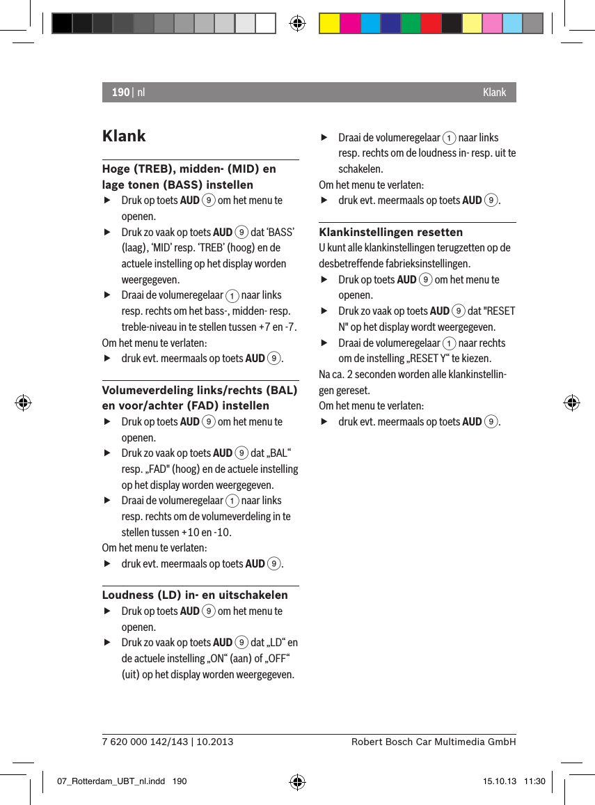 190 | nl7 620 000 142/143 | 10.2013 Robert Bosch Car Multimedia GmbHKlank KlankHoge (TREB), midden- (MID) en lage tonen (BASS) instellen fDruk op toets AUD 9 om het menu te openen. fDruk zo vaak op toets AUD 9 dat ‘BASS’ (laag), ‘MID’ resp. ‘TREB’ (hoog) en de actuele instelling op het display worden weergegeven. fDraai de volumeregelaar 1 naar links resp. rechts om het bass-, midden- resp. treble-niveau in te stellen tussen +7 en -7. Om het menu te verlaten:   fdruk evt. meermaals op toets AUD 9.Volumeverdeling links/rechts (BAL) en voor/achter (FAD) instellen fDruk op toets AUD 9 om het menu te openen. fDruk zo vaak op toets AUD 9 dat „BAL“ resp. „FAD&quot; (hoog) en de actuele instelling op het display worden weergegeven. fDraai de volumeregelaar 1 naar links resp. rechts om de volumeverdeling in te stellen tussen +10 en -10. Om het menu te verlaten:   fdruk evt. meermaals op toets AUD 9.Loudness (LD) in- en uitschakelen fDruk op toets AUD 9 om het menu te openen. fDruk zo vaak op toets AUD 9 dat „LD“ en de actuele instelling „ON“ (aan) of „OFF“ (uit) op het display worden weergegeven. fDraai de volumeregelaar 1 naar links resp. rechts om de loudness in- resp. uit te schakelen.Om het menu te verlaten:   fdruk evt. meermaals op toets AUD 9.Klankinstellingen resettenU kunt alle klankinstellingen terugzetten op de desbetreffende fabrieksinstellingen. fDruk op toets AUD 9 om het menu te openen. fDruk zo vaak op toets AUD 9 dat &quot;RESET N&quot; op het display wordt weergegeven. fDraai de volumeregelaar 1 naar rechts om de instelling „RESET Y“ te kiezen. Na ca. 2 seconden worden alle klankinstellin-gen gereset.Om het menu te verlaten:   fdruk evt. meermaals op toets AUD 9.07_Rotterdam_UBT_nl.indd   190 15.10.13   11:30