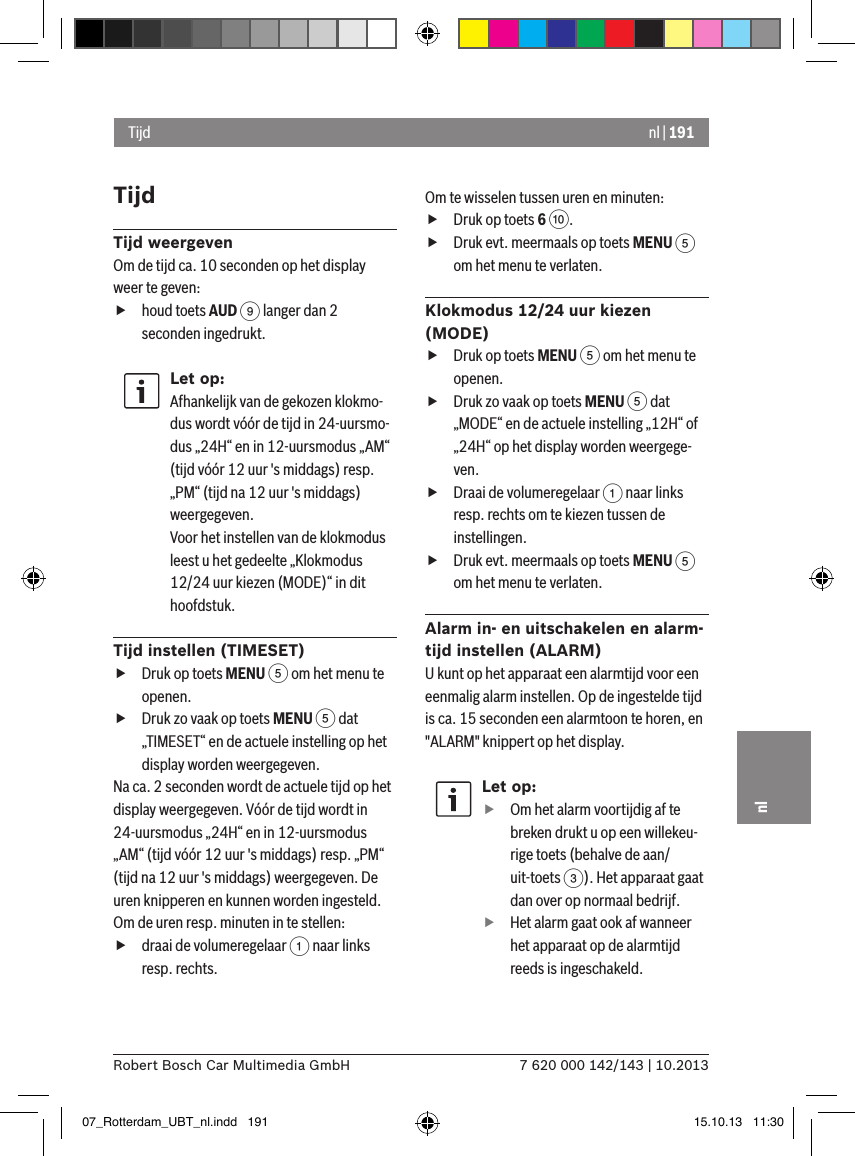 nl | 1917 620 000 142/143 | 10.2013Robert Bosch Car Multimedia GmbHnlTijdTijd weergevenOm de tijd ca. 10 seconden op het display weer te geven: fhoud toets AUD 9 langer dan 2 seconden ingedrukt.Let op:Afhankelijk van de gekozen klokmo-dus wordt vóór de tijd in 24-uursmo-dus „24H“ en in 12-uursmodus „AM“ (tijd vóór 12 uur &apos;s middags) resp. „PM“ (tijd na 12 uur &apos;s middags) weergegeven.Voor het instellen van de klokmodus leest u het gedeelte „Klokmodus 12/24 uur kiezen (MODE)“ in dit hoofdstuk.Tijd instellen (TIMESET) fDruk op toets MENU 5 om het menu te openen. fDruk zo vaak op toets MENU 5 dat „TIMESET“ en de actuele instelling op het display worden weergegeven.Na ca. 2 seconden wordt de actuele tijd op het display weergegeven. Vóór de tijd wordt in 24-uursmodus „24H“ en in 12-uursmodus „AM“ (tijd vóór 12 uur &apos;s middags) resp. „PM“ (tijd na 12 uur &apos;s middags) weergegeven. De uren knipperen en kunnen worden ingesteld.Om de uren resp. minuten in te stellen: fdraai de volumeregelaar 1 naar links resp. rechts.Om te wisselen tussen uren en minuten: fDruk op toets 6 :. fDruk evt. meermaals op toets MENU 5 om het menu te verlaten.Klokmodus 12/24 uur kiezen (MODE) fDruk op toets MENU 5 om het menu te openen. fDruk zo vaak op toets MENU 5 dat „MODE“ en de actuele instelling „12H“ of „24H“ op het display worden weergege-ven. fDraai de volumeregelaar 1 naar links resp. rechts om te kiezen tussen de instellingen. fDruk evt. meermaals op toets MENU 5 om het menu te verlaten.Alarm in- en uitschakelen en alarm-tijd instellen (ALARM)U kunt op het apparaat een alarmtijd voor een eenmalig alarm instellen. Op de ingestelde tijd is ca. 15 seconden een alarmtoon te horen, en &quot;ALARM&quot; knippert op het display.Let op: fOm het alarm voortijdig af te breken drukt u op een willekeu-rige toets (behalve de aan/uit-toets 3). Het apparaat gaat dan over op normaal bedrijf. fHet alarm gaat ook af wanneer het apparaat op de alarmtijd reeds is ingeschakeld.Tijd07_Rotterdam_UBT_nl.indd   191 15.10.13   11:30