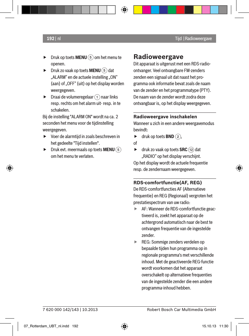 192 | nl7 620 000 142/143 | 10.2013 Robert Bosch Car Multimedia GmbHTijd  | Radioweergave fDruk op toets MENU 5 om het menu te openen. fDruk zo vaak op toets MENU 5 dat „ALARM“ en de actuele instelling „ON“ (aan) of „OFF“ (uit) op het display worden weergegeven. fDraai de volumeregelaar 1 naar links resp. rechts om het alarm uit- resp. in te schakelen.Bij de instelling &quot;ALARM ON&quot; wordt na ca. 2 seconden het menu voor de tijdinstelling weergegeven. fVoer de alarmtijd in zoals beschreven in het gedeelte &quot;Tijd instellen&quot;. fDruk evt. meermaals op toets MENU 5 om het menu te verlaten.RadioweergaveDit apparaat is uitgerust met een RDS-radio-ontvanger. Veel ontvangbare FM-zenders zenden een signaal uit dat naast het pro-gramma ook informatie bevat zoals de naam van de zender en het programmatype (PTY).De naam van de zender wordt zodra deze ontvangbaar is, op het display weergegeven.Radioweergave inschakelenWanneer u zich in een andere weergavemodus bevindt: fdruk op toets BND 2,of fdruk zo vaak op toets SRC &lt; dat  „RADIO“ op het display verschijnt.Op het display wordt de actuele frequentie resp. de zendernaam weergegeven.  RDS-comfortfunctie(AF, REG)De RDS-comfortfuncties AF (Alternatieve frequentie) en REG (Regionaal) vergroten het prestatiespectrum van uw radio: fAF: Wanneer de RDS-comfortfunctie geac-tiveerd is, zoekt het apparaat op de achtergrond automatisch naar de best te ontvangen frequentie van de ingestelde zender. fREG: Sommige zenders verdelen op bepaalde tijden hun programma op in regionale programma&apos;s met verschillende inhoud. Met de geactiveerde REG-functie wordt voorkomen dat het apparaat overschakelt op alternatieve frequenties van de ingestelde zender die een andere programma-inhoud hebben.07_Rotterdam_UBT_nl.indd   192 15.10.13   11:30