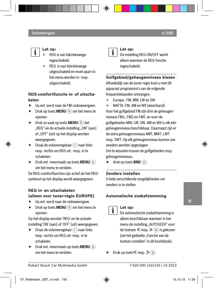 nl | 1937 620 000 142/143 | 10.2013Robert Bosch Car Multimedia GmbHnlLet op: fRDS is van fabriekswege ingeschakeld. fREG  is van fabriekswege uitgeschakeld en moet apart in het menu worden in- resp. uitgeschakeld.RDS-comfortfunctie in- of uitscha-kelen fGa evt. eerst naar de FM-radioweergave. fDruk op toets MENU 5 om het menu te openen. fDruk zo vaak op toets MENU 5 dat „RDS“ en de actuele instelling „ON“ (aan) of „OFF“ (uit) op het display worden weergegeven. fDraai de volumeregelaar 1 naar links resp. rechts om RDS uit - resp. in te schakelen. fDruk evt. meermaals op toets MENU 5 om het menu te verlaten.De RDS-comfortfuncties zijn actief als het RDS-symbool op het display wordt weergegeven.REG in- en uitschakelen  (alleen voor tuner-regio EUROPE) fGa evt. eerst naar de radioweergave. fDruk op toets MENU 5 om het menu te openen.Op het display worden ‘REG’ en de actuele instelling ‘ON’ (aan) of ‘OFF’ (uit) weergegeven. fDraai de volumeregelaar 1 naar links resp. rechts om REG uit- resp. in te schakelen. fDruk evt. meermaals op toets MENU 5 om het menu te verlaten.Let op:De instelling REG ON/OFF werkt alleen wanneer de RDS-functie ingeschakeld.Golfgebied/geheugenniveau kiezenAfhankelijk van de tuner-regio kunt u met dit apparaat programma&apos;s van de volgende frequentiebanden ontvangen: fEuropa:  FM, MW, LW en SW fNAFTA: FM, AM en WX (weerband)Voor het golfgebied FM zijn drie de geheugen-niveaus FM1, FM2 en FMT, en voor de golfgebieden MW, LW, SW, AM en WX is elk één geheugenniveau beschikbaar. Daarnaast zijn er de extra geheugenniveaus AMT, MWT, LWT resp. SWT. Op elk geheugenniveau kunnen zes zenders worden opgeslagen.Om te wisselen tussen de golfgebieden resp. geheugenniveaus: fdruk op toets BND 2.Zenders instellenU hebt verschillende mogelijkheden om zenders in te stellen.Automatische zoekafstemmingLet op:De automatische zoekafstemming is alleen beschikbaar wanneer in het menu de instelling „AUTOSEEK“ voor de toetsen   resp.   6 is gekozen (zie het gedeelte „Functie van de toetsen instellen“ in dit hoofdstuk). fDruk op toets  resp.   6.Radioweergave07_Rotterdam_UBT_nl.indd   193 15.10.13   11:30