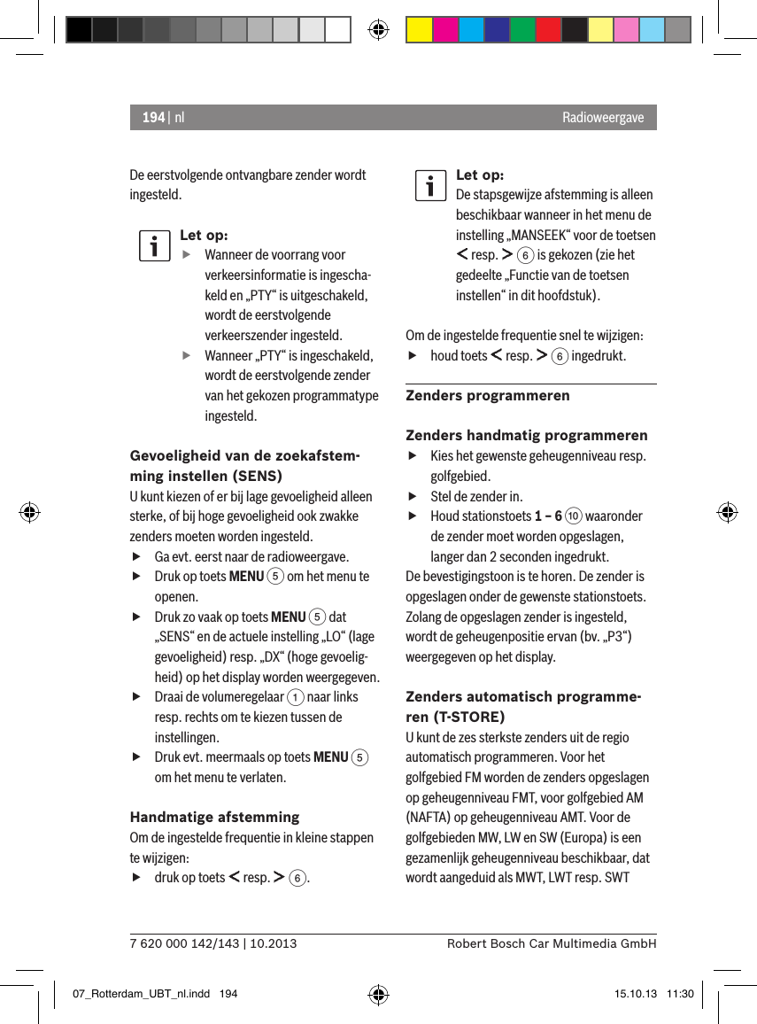 194 | nl7 620 000 142/143 | 10.2013 Robert Bosch Car Multimedia GmbHRadioweergaveDe eerstvolgende ontvangbare zender wordt ingesteld.Let op: fWanneer de voorrang voor verkeersinformatie is ingescha-keld en „PTY“ is uitgeschakeld, wordt de eerstvolgende verkeerszender ingesteld. fWanneer „PTY“ is ingeschakeld, wordt de eerstvolgende zender van het gekozen programmatype ingesteld.Gevoeligheid van de zoekafstem-ming instellen (SENS)U kunt kiezen of er bij lage gevoeligheid alleen sterke, of bij hoge gevoeligheid ook zwakke zenders moeten worden ingesteld. fGa evt. eerst naar de radioweergave. fDruk op toets MENU 5 om het menu te openen. fDruk zo vaak op toets MENU 5 dat „SENS“ en de actuele instelling „LO“ (lage gevoeligheid) resp. „DX“ (hoge gevoelig-heid) op het display worden weergegeven. fDraai de volumeregelaar 1 naar links resp. rechts om te kiezen tussen de instellingen. fDruk evt. meermaals op toets MENU 5 om het menu te verlaten.Handmatige afstemmingOm de ingestelde frequentie in kleine stappen te wijzigen: fdruk op toets   resp.   6.Let op:De stapsgewijze afstemming is alleen beschikbaar wanneer in het menu de instelling „MANSEEK“ voor de toetsen  resp.   6 is gekozen (zie het gedeelte „Functie van de toetsen instellen“ in dit hoofdstuk).Om de ingestelde frequentie snel te wijzigen: fhoud toets   resp.   6 ingedrukt.Zenders programmerenZenders handmatig programmeren fKies het gewenste geheugenniveau resp. golfgebied. fStel de zender in. fHoud stationstoets 1 – 6 : waaronder de zender moet worden opgeslagen, langer dan 2 seconden ingedrukt.De bevestigingstoon is te horen. De zender is opgeslagen onder de gewenste stationstoets. Zolang de opgeslagen zender is ingesteld, wordt de geheugenpositie ervan (bv. „P3“) weergegeven op het display.Zenders automatisch programme-ren (T-STORE)U kunt de zes sterkste zenders uit de regio automatisch programmeren. Voor het golfgebied FM worden de zenders opgeslagen op geheugenniveau FMT, voor golfgebied AM (NAFTA) op geheugenniveau AMT. Voor de golfgebieden MW, LW en SW (Europa) is een gezamenlijk geheugenniveau beschikbaar, dat wordt aangeduid als MWT, LWT resp. SWT 07_Rotterdam_UBT_nl.indd   194 15.10.13   11:30