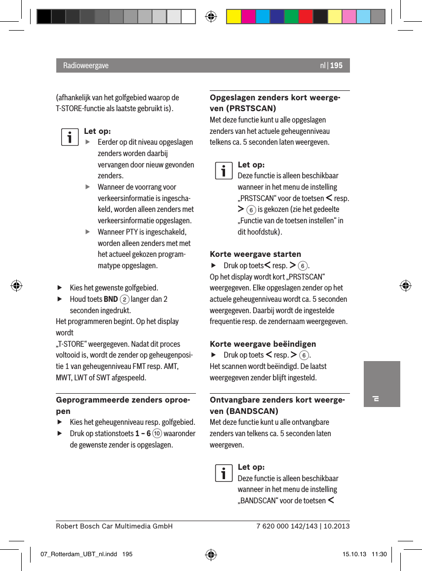 nl | 1957 620 000 142/143 | 10.2013Robert Bosch Car Multimedia GmbHnl(afhankelijk van het golfgebied waarop de T-STORE-functie als laatste gebruikt is).Let op: fEerder op dit niveau opgeslagen zenders worden daarbij vervangen door nieuw gevonden zenders. fWanneer de voorrang voor verkeersinformatie is ingescha-keld, worden alleen zenders met verkeersinformatie opgeslagen. fWanneer PTY is ingeschakeld, worden alleen zenders met met het actueel gekozen program-matype opgeslagen. fKies het gewenste golfgebied. fHoud toets BND 2 langer dan 2 seconden ingedrukt.Het programmeren begint. Op het display wordt „T-STORE“ weergegeven. Nadat dit proces voltooid is, wordt de zender op geheugenposi-tie 1 van geheugenniveau FMT resp. AMT, MWT, LWT of SWT afgespeeld.Geprogrammeerde zenders oproe-pen fKies het geheugenniveau resp. golfgebied. fDruk op stationstoets 1 – 6 : waaronder de gewenste zender is opgeslagen.Opgeslagen zenders kort weerge-ven (PRSTSCAN)Met deze functie kunt u alle opgeslagen zenders van het actuele geheugenniveau telkens ca. 5 seconden laten weergeven.Let op:Deze functie is alleen beschikbaar wanneer in het menu de instelling „PRSTSCAN“ voor de toetsen   resp.  6 is gekozen (zie het gedeelte „Functie van de toetsen instellen“ in dit hoofdstuk).Korte weergave starten fDruk op toets  resp.   6.Op het display wordt kort „PRSTSCAN“ weergegeven. Elke opgeslagen zender op het actuele geheugenniveau wordt ca. 5 seconden weergegeven. Daarbij wordt de ingestelde frequentie resp. de zendernaam weergegeven.Korte weergave beëindigen fDruk op toets   resp.   6.Het scannen wordt beëindigd. De laatst weergegeven zender blijft ingesteld. Ontvangbare zenders kort weerge-ven (BANDSCAN)Met deze functie kunt u alle ontvangbare zenders van telkens ca. 5 seconden laten weergeven.Let op:Deze functie is alleen beschikbaar wanneer in het menu de instelling „BANDSCAN“ voor de toetsen   Radioweergave07_Rotterdam_UBT_nl.indd   195 15.10.13   11:30