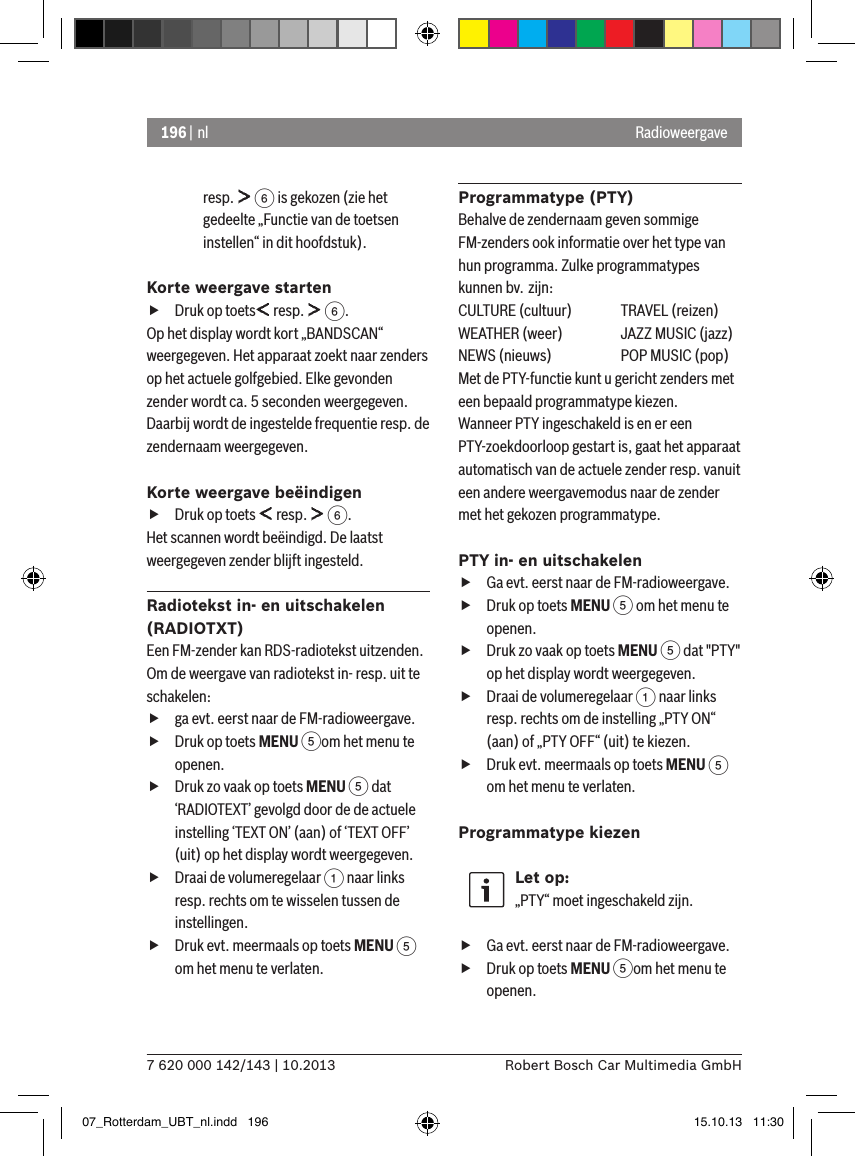 196 | nl7 620 000 142/143 | 10.2013 Robert Bosch Car Multimedia GmbHRadioweergaveresp.   6 is gekozen (zie het gedeelte „Functie van de toetsen instellen“ in dit hoofdstuk).Korte weergave starten fDruk op toets  resp.   6.Op het display wordt kort „BANDSCAN“ weergegeven. Het apparaat zoekt naar zenders op het actuele golfgebied. Elke gevonden zender wordt ca. 5 seconden weergegeven. Daarbij wordt de ingestelde frequentie resp. de zendernaam weergegeven.Korte weergave beëindigen fDruk op toets   resp.   6.Het scannen wordt beëindigd. De laatst weergegeven zender blijft ingesteld. Radiotekst in- en uitschakelen (RADIOTXT)Een FM-zender kan RDS-radiotekst uitzenden. Om de weergave van radiotekst in- resp. uit te schakelen: fga evt. eerst naar de FM-radioweergave. fDruk op toets MENU 5om het menu te openen. fDruk zo vaak op toets MENU 5 dat ‘RADIOTEXT’ gevolgd door de de actuele instelling ‘TEXT ON’ (aan) of ‘TEXT OFF’ (uit) op het display wordt weergegeven. fDraai de volumeregelaar 1 naar links resp. rechts om te wisselen tussen de instellingen. fDruk evt. meermaals op toets MENU 5 om het menu te verlaten.Programmatype (PTY)Behalve de zendernaam geven sommige FM-zenders ook informatie over het type van hun programma. Zulke programmatypes kunnen bv. zijn:CULTURE (cultuur)  TRAVEL (reizen)WEATHER (weer)  JAZZ MUSIC (jazz)NEWS (nieuws)  POP MUSIC (pop)Met de PTY-functie kunt u gericht zenders met een bepaald programmatype kiezen.Wanneer PTY ingeschakeld is en er een PTY-zoekdoorloop gestart is, gaat het apparaat automatisch van de actuele zender resp. vanuit een andere weergavemodus naar de zender met het gekozen programmatype. PTY in- en uitschakelen fGa evt. eerst naar de FM-radioweergave. fDruk op toets MENU 5 om het menu te openen. fDruk zo vaak op toets MENU 5 dat &quot;PTY&quot; op het display wordt weergegeven. fDraai de volumeregelaar 1 naar links resp. rechts om de instelling „PTY ON“ (aan) of „PTY OFF“ (uit) te kiezen. fDruk evt. meermaals op toets MENU 5 om het menu te verlaten.Programmatype kiezen Let op:„PTY“ moet ingeschakeld zijn. fGa evt. eerst naar de FM-radioweergave. fDruk op toets MENU 5om het menu te openen.07_Rotterdam_UBT_nl.indd   196 15.10.13   11:30
