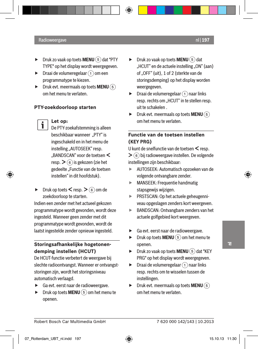 nl | 1977 620 000 142/143 | 10.2013Robert Bosch Car Multimedia GmbHnl fDruk zo vaak op toets MENU 5 dat &quot;PTY TYPE&quot; op het display wordt weergegeven. fDraai de volumeregelaar 1 om een programmatype te kiezen. fDruk evt. meermaals op toets MENU 5 om het menu te verlaten.PTY-zoekdoorloop startenLet op:De PTY-zoekafstemming is alleen beschikbaar wanneer  „PTY“ is ingeschakeld en in het menu de instelling „AUTOSEEK“ resp. „BANDSCAN“ voor de toetsen   resp.   6 is gekozen (zie het gedeelte „Functie van de toetsen instellen“ in dit hoofdstuk). fDruk op toets   resp.   6 om de zoekdoorloop te starten.Indien een zender met het actueel gekozen programmatype wordt gevonden, wordt deze ingesteld. Wanneer geen zender met dit programmatype wordt gevonden, wordt de laatst ingestelde zender opnieuw ingesteld.Storingsafhankelijke hogetonen-demping instellen (HCUT)De HCUT-functie verbetert de weergave bij slechte radio ontvangst. Wanneer er ontvangst-storingen zijn, wordt het storingsniveau automatisch verlaagd. fGa evt. eerst naar de radioweergave. fDruk op toets MENU 5 om het menu te openen. fDruk zo vaak op toets MENU 5 dat „HCUT“ en de actuele instelling „ON“ (aan) of „OFF“ (uit), 1 of 2 (sterkte van de storingsdemping) op het display worden weergegeven. fDraai de volumeregelaar 1 naar links resp. rechts om „HCUT“ in te stellen resp. uit te schakelen . fDruk evt. meermaals op toets MENU 5 om het menu te verlaten.Functie van de toetsen instellen (KEY PRG)U kunt de snelfunctie van de toetsen   resp.  6 bij radioweergave instellen. De volgende instellingen zijn beschikbaar: fAUTOSEEK: Automatisch opzoeken van de volgende ontvangbare zender. fMANSEEK: Frequentie handmatig stapsgewijs wijzigen. fPRSTSCAN: Op het actuele geheugenni-veau opgeslagen zenders kort weergeven. fBANDSCAN: Ontvangbare zenders van het actuele golfgebied kort weergeven. fGa evt. eerst naar de radioweergave. fDruk op toets MENU 5 om het menu te openen. fDruk zo vaak op toets MENU 5 dat &quot;KEY PRG&quot; op het display wordt weergegeven. fDraai de volumeregelaar 1 naar links resp. rechts om te wisselen tussen de instellingen. fDruk evt. meermaals op toets MENU 5 om het menu te verlaten.Radioweergave07_Rotterdam_UBT_nl.indd   197 15.10.13   11:30