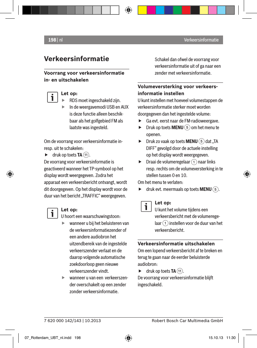 198 | nl7 620 000 142/143 | 10.2013 Robert Bosch Car Multimedia GmbHVerkeersinformatieVoorrang voor verkeersinformatie in- en uitschakelenLet op: fRDS moet ingeschakeld zijn. fIn de weergavemodi USB en AUX is deze functie alleen beschik-baar als het golfgebied FM als laatste was ingesteld.Om de voorrang voor verkeersinformatie in- resp. uit te schakelen: fdruk op toets TA ;.De voorrang voor verkeersinformatie is geactiveerd wanneer het TP-symbool op het display wordt weergegeven. Zodra het apparaat een verkeersbericht ontvangt, wordt dit doorgegeven. Op het display wordt voor de duur van het bericht „TRAFFIC“ weergegeven.Let op:U hoort een waarschuwingstoon:  fwanneer u bij het beluisteren van de verkeersinformatiezender of een andere audiobron het uitzendbereik van de ingestelde verkeerszender verlaat en de daarop volgende automatische zoekdoorloop geen nieuwe verkeerszender vindt. fwanneer u van een  verkeerszen-der overschakelt op een zender zonder verkeersinformatie.Schakel dan ofwel de voorrang voor verkeersinformatie uit of ga naar een zender met verkeersinformatie.Volumeversterking voor verkeers-informatie instellenU kunt instellen met hoeveel volumestappen de verkeersinformatie sterker moet worden doorgegeven dan het ingestelde volume: fGa evt. eerst naar de FM-radioweergave. fDruk op toets MENU 5 om het menu te openen. fDruk zo vaak op toets MENU 5 dat „TA DIFF“ gevolgd door de actuele instelling op het display wordt weergegeven. fDraai de volumeregelaar 1 naar links resp. rechts om de volumeversterking in te stellen tussen 0 en 10. Om het menu te verlaten:   fdruk evt. meermaals op toets MENU 5.Let op:U kunt het volume tijdens een verkeersbericht met de volumerege-laar 1 instellen voor de duur van het verkeersbericht.Verkeersinformatie uitschakelenOm een lopend verkeersbericht af te breken en terug te gaan naar de eerder beluisterde audiobron: fdruk op toets TA ;.De voorrang voor verkeersinformatie blijft ingeschakeld.Verkeersinformatie07_Rotterdam_UBT_nl.indd   198 15.10.13   11:30