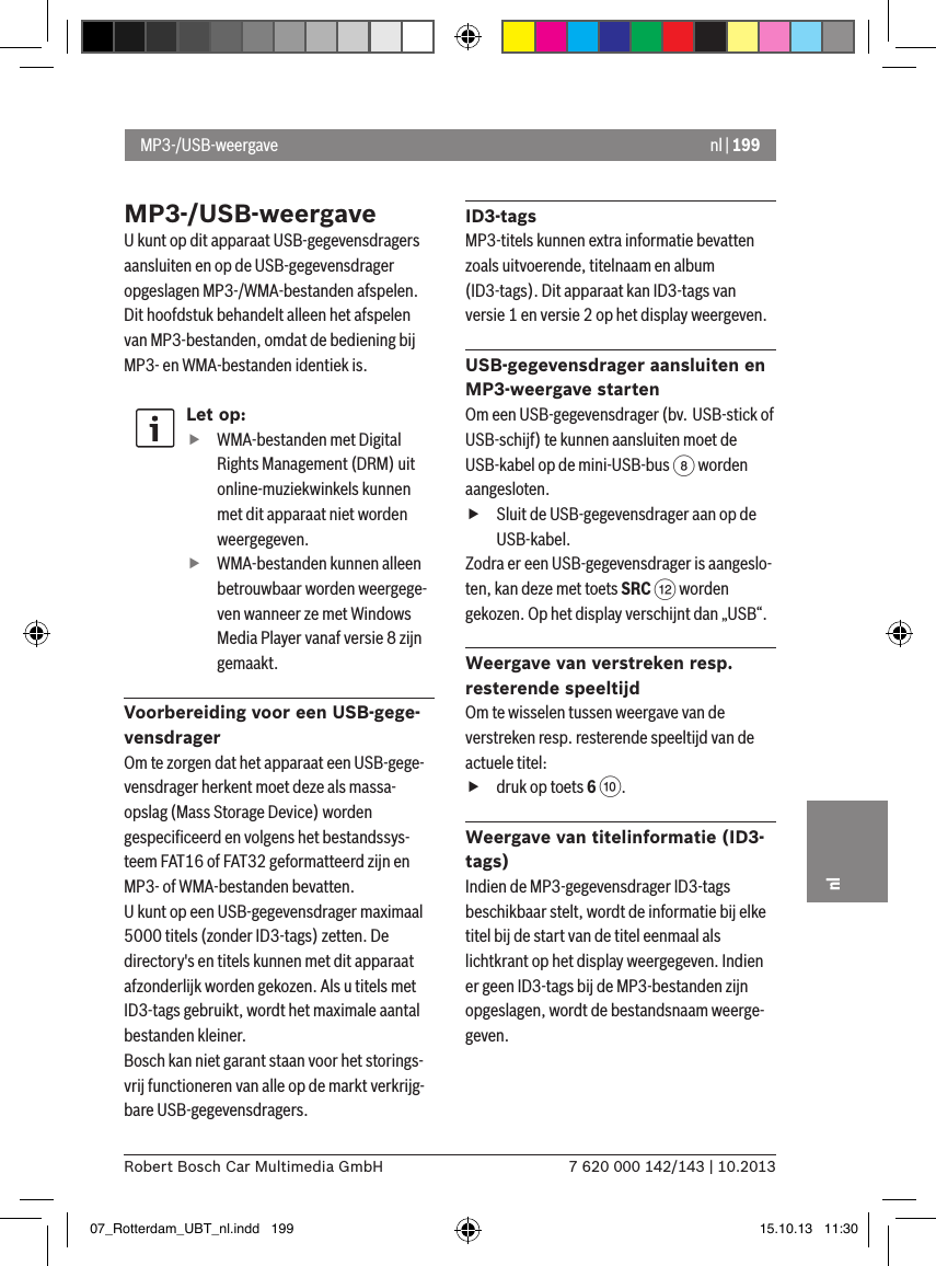 nl | 1997 620 000 142/143 | 10.2013Robert Bosch Car Multimedia GmbHnlMP3-/USB-weergaveU kunt op dit apparaat USB-gegevensdragers aansluiten en op de USB-gegevensdrager opgeslagen MP3-/WMA-bestanden afspelen. Dit hoofdstuk behandelt alleen het afspelen van MP3-bestanden, omdat de bediening bij MP3- en WMA-bestanden identiek is.Let op: fWMA-bestanden met Digital Rights Management (DRM) uit online-muziekwinkels kunnen met dit apparaat niet worden weergegeven. fWMA-bestanden kunnen alleen betrouwbaar worden weergege-ven wanneer ze met Windows Media Player vanaf versie 8 zijn gemaakt.Voorbereiding voor een USB-gege-vensdragerOm te zorgen dat het apparaat een USB-gege-vensdrager herkent moet deze als massa-opslag (Mass Storage Device) worden gespeciﬁceerd en volgens het bestandssys-teem FAT16 of FAT32 geformatteerd zijn en MP3- of WMA-bestanden bevatten.U kunt op een USB-gegevensdrager maximaal 5000 titels (zonder ID3-tags) zetten. De directory&apos;s en titels kunnen met dit apparaat afzonderlijk worden gekozen. Als u titels met ID3-tags gebruikt, wordt het maximale aantal bestanden kleiner.Bosch kan niet garant staan voor het storings-vrij functioneren van alle op de markt verkrijg-bare USB-gegevensdragers.ID3-tagsMP3-titels kunnen extra informatie bevatten zoals uitvoerende, titelnaam en album (ID3-tags). Dit apparaat kan ID3-tags van versie 1 en versie 2 op het display weergeven.USB-gegevensdrager aansluiten en MP3-weergave startenOm een USB-gegevensdrager (bv. USB-stick of USB-schijf) te kunnen aansluiten moet de USB-kabel op de mini-USB-bus 8 worden aangesloten.  fSluit de USB-gegevensdrager aan op de USB-kabel.Zodra er een USB-gegevensdrager is aangeslo-ten, kan deze met toets SRC &lt; worden gekozen. Op het display verschijnt dan „USB“.Weergave van verstreken resp. resterende speeltijd Om te wisselen tussen weergave van de verstreken resp. resterende speeltijd van de actuele titel:  fdruk op toets 6 :.Weergave van titelinformatie (ID3-tags)Indien de MP3-gegevensdrager ID3-tags beschikbaar stelt, wordt de informatie bij elke titel bij de start van de titel eenmaal als lichtkrant op het display weergegeven. Indien er geen ID3-tags bij de MP3-bestanden zijn opgeslagen, wordt de bestandsnaam weerge-geven.MP3-/USB-weergave07_Rotterdam_UBT_nl.indd   199 15.10.13   11:30