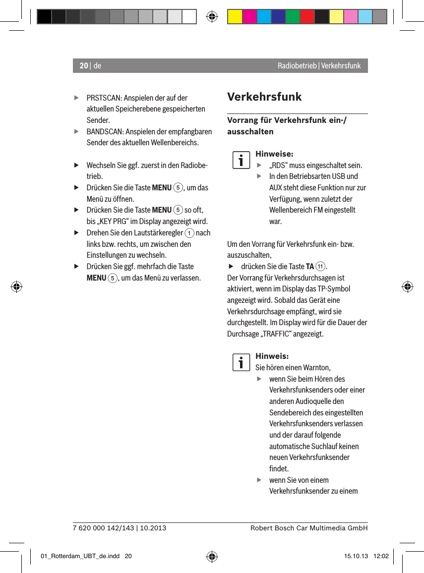 20 | de7 620 000 142/143 | 10.2013 Robert Bosch Car Multimedia GmbHRadiobetrieb | Verkehrsfunk fPRSTSCAN: Anspielen der auf der aktuellen Speicherebene gespeicherten Sender. fBANDSCAN: Anspielen der empfangbaren Sender des aktuellen Wellenbereichs. fWechseln Sie ggf. zuerst in den Radiobe-trieb. fDrücken Sie die Taste MENU 5, um das Menü zu öffnen. fDrücken Sie die Taste MENU 5 so oft, bis „KEY PRG“ im Display angezeigt wird. fDrehen Sie den Lautstärkeregler 1 nach links bzw. rechts, um zwischen den Einstellungen zu wechseln. fDrücken Sie ggf. mehrfach die Taste MENU 5, um das Menü zu verlassen.VerkehrsfunkVorrang für Verkehrsfunk ein-/ ausschaltenHinweise: f„RDS“ muss eingeschaltet sein. fIn den Betriebsarten USB und AUX steht diese Funktion nur zur Verfügung, wenn zuletzt der Wellenbereich FM eingestellt war.Um den Vorrang für Verkehrsfunk ein- bzw. auszuschalten, fdrücken Sie die Taste TA ;.Der Vorrang für Verkehrsdurchsagen ist aktiviert, wenn im Display das TP-Symbol angezeigt wird. Sobald das Gerät eine Verkehrsdurchsage empfängt, wird sie durchgestellt. Im Display wird für die Dauer der Durchsage „TRAFFIC“ angezeigt.Hinweis:Sie hören einen Warnton,  fwenn Sie beim Hören des Verkehrs funksenders oder einer anderen Audioquelle den Sen de bereich des eingestellten Ver kehrs funksenders verlassen und der darauf folgende automatische Suchlauf keinen neuen Verkehrsfunksender ﬁndet. fwenn Sie von einem Verkehrsfunk sender zu einem 01_Rotterdam_UBT_de.indd   20 15.10.13   12:02