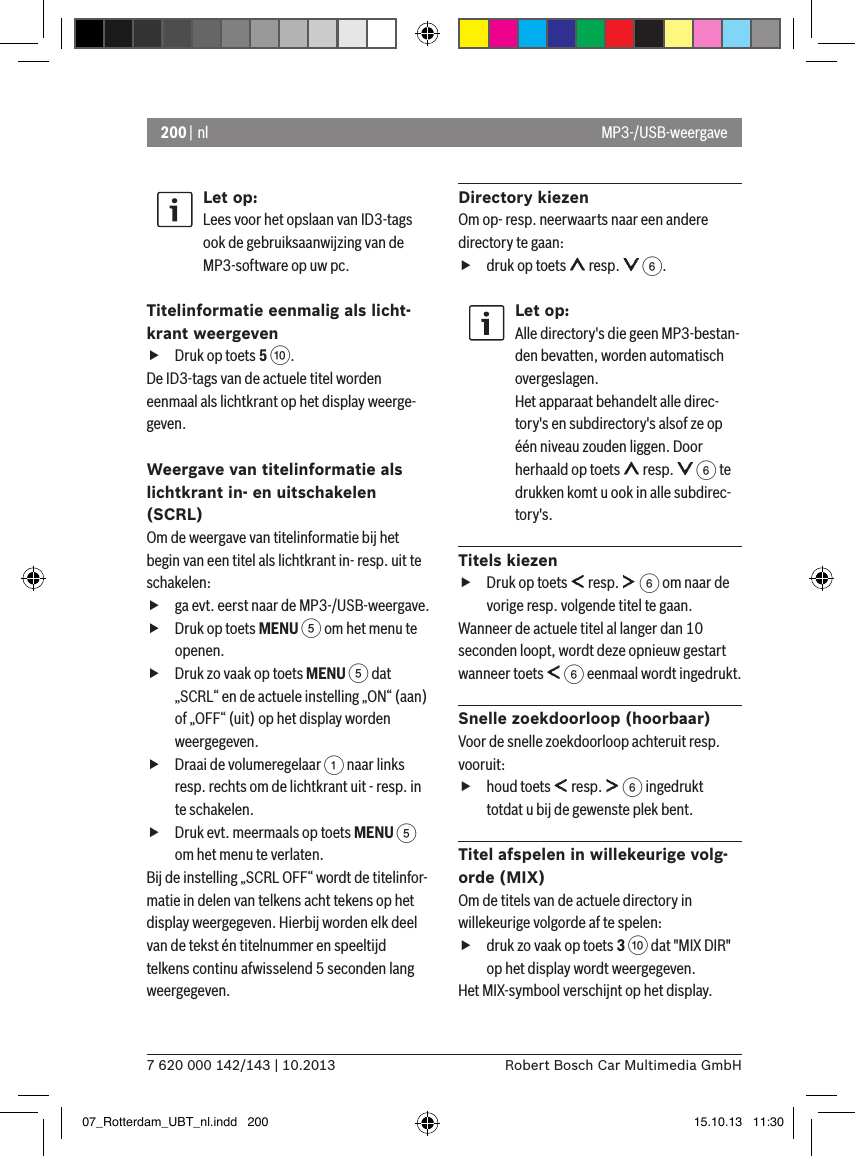 200 | nl7 620 000 142/143 | 10.2013 Robert Bosch Car Multimedia GmbHLet op:Lees voor het opslaan van ID3-tags ook de gebruiksaanwijzing van de MP3-software op uw pc.Titelinformatie eenmalig als licht-krant weergeven fDruk op toets 5 :. De ID3-tags van de actuele titel worden eenmaal als lichtkrant op het display weerge-geven.Weergave van titelinformatie als lichtkrant in- en uitschakelen (SCRL)Om de weergave van titelinformatie bij het begin van een titel als lichtkrant in- resp. uit te schakelen: fga evt. eerst naar de MP3-/USB-weergave. fDruk op toets MENU 5 om het menu te openen. fDruk zo vaak op toets MENU 5 dat „SCRL“ en de actuele instelling „ON“ (aan) of „OFF“ (uit) op het display worden weergegeven. fDraai de volumeregelaar 1 naar links resp. rechts om de lichtkrant uit - resp. in te schakelen. fDruk evt. meermaals op toets MENU 5 om het menu te verlaten.Bij de instelling „SCRL OFF“ wordt de titelinfor-matie in delen van telkens acht tekens op het display weergegeven. Hierbij worden elk deel van de tekst én titelnummer en speeltijd telkens continu afwisselend 5 seconden lang weergegeven.Directory kiezenOm op- resp. neerwaarts naar een andere directory te gaan:  fdruk op toets   resp.   6.Let op:Alle directory&apos;s die geen MP3-bestan-den bevatten, worden automatisch overgeslagen. Het apparaat behandelt alle direc-tory&apos;s en subdirectory&apos;s alsof ze op één niveau zouden liggen. Door herhaald op toets   resp.   6 te drukken komt u ook in alle subdirec-tory&apos;s. Titels kiezen fDruk op toets   resp.   6 om naar de vorige resp. volgende titel te gaan.  Wanneer de actuele titel al langer dan 10 seconden loopt, wordt deze opnieuw gestart wanneer toets   6 eenmaal wordt ingedrukt.Snelle zoekdoorloop (hoorbaar)Voor de snelle zoekdoorloop achteruit resp. vooruit:  fhoud toets   resp.   6 ingedrukt totdat u bij de gewenste plek bent.  Titel afspelen in willekeurige volg-orde (MIX)Om de titels van de actuele directory in willekeurige volgorde af te spelen:  fdruk zo vaak op toets 3 : dat &quot;MIX DIR&quot; op het display wordt weergegeven.Het MIX-symbool verschijnt op het display.MP3-/USB-weergave07_Rotterdam_UBT_nl.indd   200 15.10.13   11:30