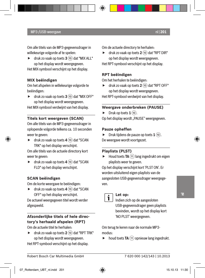 nl | 2017 620 000 142/143 | 10.2013Robert Bosch Car Multimedia GmbHnlOm alle titels van de MP3-gegevensdrager in willekeurige volgorde af te spelen:  fdruk zo vaak op toets 3 : dat &quot;MIX ALL&quot; op het display wordt weergegeven.Het MIX-symbool verschijnt op het display.MIX beëindigenOm het afspelen in willekeurige volgorde te beëindigen:  fdruk zo vaak op toets 3 : dat &quot;MIX OFF&quot; op het display wordt weergegeven.Het MIX-symbool verdwijnt van het display.Titels kort weergeven (SCAN)Om alle titels van de MP3-gegevensdrager in oplopende volgorde telkens ca. 10 seconden weer te geven:  fdruk zo vaak op toets 4 : dat &quot;SCAN TRK&quot; op het display verschijnt.Om alle titels van de actuele directory kort weer te geven:  fdruk zo vaak op toets 4 : dat &quot;SCAN FLD&quot; op het display verschijnt.SCAN beëindigenOm de korte weergave te beëindigen:  fdruk zo vaak op toets 4 : dat &quot;SCAN OFF&quot; op het display verschijnt.De actueel weergegeven titel wordt verder afgespeeld.Afzonderlijke titels of hele direc-tory&apos;s herhaald afspelen (RPT)Om de actuele titel te herhalen:  fdruk zo vaak op toets 2 : dat &quot;RPT TRK&quot; op het display wordt weergegeven.Het RPT-symbool verschijnt op het display.Om de actuele directory te herhalen:  fdruk zo vaak op toets 2 : dat &quot;RPT DIR&quot; op het display wordt weergegeven.Het RPT-symbool verschijnt op het display.RPT beëindigenOm het herhalen te beëindigen:  fdruk zo vaak op toets 2 : dat &quot;RPT OFF&quot; op het display wordt weergegeven.Het RPT-symbool verdwijnt van het display.Weergave onderbreken (PAUSE) fDruk op toets 1 :. Op het display wordt „PAUSE“ weergegeven.Pauze opheffen fDruk tijdens de pauze op toets 1 :. De weergave wordt voortgezet.Playlists (PLST) fHoud toets TA ; lang ingedrukt om eigen playlists weer te geven.Op het display verschijnt kort ‘PLST ON’. Er worden uitsluitend eigen playlists van de aangesloten USB-gegevensdrager weergege-ven.Let op:Indien zich op de aangesloten USB-gegevensdrager geen playlists bevinden, wordt op het display kort ‘NO PLST’ weergegeven. Om terug te keren naar de normale MP3-modus:  fhoud toets TA ; opnieuw lang ingedrukt.MP3-/USB-weergave07_Rotterdam_UBT_nl.indd   201 15.10.13   11:30