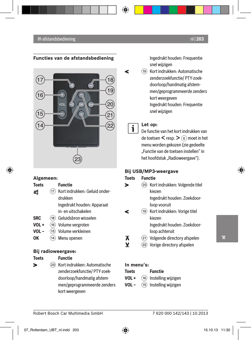 nl | 2037 620 000 142/143 | 10.2013Robert Bosch Car Multimedia GmbHnlFuncties van de afstandsbediening Algemeen:Toets    Functie    A  Kort indrukken: Geluid onder-drukken Ingedrukt houden: Apparaat in- en uitschakelenSRC   B Geluidsbron wisselenVOL + @  Volume vergrotenVOL – ?  Volume verkleinenOK    &gt;  Menu openenBij radioweergave:Toets    Functie    D  Kort indrukken: Automatische zenderzoekfunctie/ PTY-zoek-doorloop/handmatig afstem-men/geprogrammeerde zenders kort weergeven Ingedrukt houden: Frequentie snel wijzigen    C  Kort indrukken: Automatische zenderzoekfunctie/ PTY-zoek-doorloop/handmatig afstem-men/geprogrammeerde zenders kort weergeven Ingedrukt houden: Frequentie snel wijzigenLet op:De functie van het kort indrukken van de toetsen   resp.   6 moet in het menu worden gekozen (zie gedeelte „Functie van de toetsen instellen“ in het hoofdstuk „Radioweergave“).Bij USB/MP3-weergaveToets  Functie    D  Kort indrukken: Volgende titel kiezen Ingedrukt houden: Zoekdoor-loop vooruit    C  Kort indrukken: Vorige titel kiezen Ingedrukt houden: Zoekdoor-loop achteruit    E  Volgende directory afspelen    F  Vorige directory afspelenIn menu’s:Toets    FunctieVOL + @ Instelling wijzigenVOL – ? Instelling wijzigenIR-afstandsbediening1519181720212223161407_Rotterdam_UBT_nl.indd   203 15.10.13   11:30