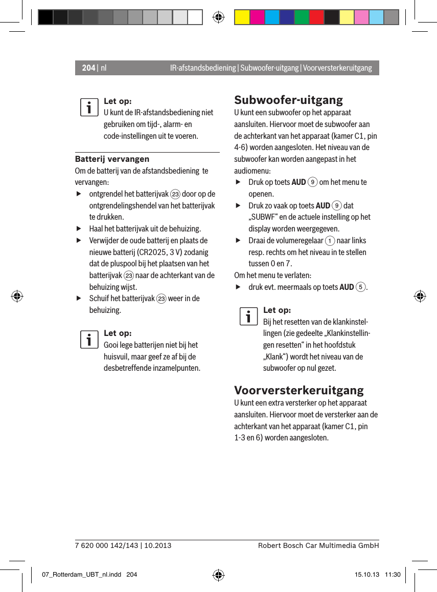 204 | nl7 620 000 142/143 | 10.2013 Robert Bosch Car Multimedia GmbHLet op:U kunt de IR-afstandsbediening niet gebruiken om tijd-, alarm- en code-instellingen uit te voeren.Batterij vervangenOm de batterij van de afstandsbediening  te vervangen: fontgrendel het batterijvak G door op de ontgrendelingshendel van het batterijvak te drukken. fHaal het batterijvak uit de behuizing. fVerwijder de oude batterij en plaats de nieuwe batterij (CR2025, 3 V) zodanig dat de pluspool bij het plaatsen van het batterijvak G naar de achterkant van de behuizing wijst. fSchuif het batterijvak G weer in de behuizing.Let op:Gooi lege batterijen niet bij het huisvuil, maar geef ze af bij de desbetreffende inzamelpunten.Subwoofer-uitgangU kunt een subwoofer op het apparaat aansluiten. Hiervoor moet de subwoofer aan de achterkant van het apparaat (kamer C1, pin 4-6) worden aangesloten. Het niveau van de subwoofer kan worden aangepast in het audiomenu: fDruk op toets AUD 9 om het menu te openen. fDruk zo vaak op toets AUD 9 dat „SUBWF“ en de actuele instelling op het display worden weergegeven. fDraai de volumeregelaar 1 naar links resp. rechts om het niveau in te stellen tussen 0 en 7. Om het menu te verlaten:   fdruk evt. meermaals op toets AUD 5.Let op:Bij het resetten van de klankinstel-lingen (zie gedeelte „Klankinstellin-gen resetten“ in het hoofdstuk „Klank“) wordt het niveau van de subwoofer op nul gezet.VoorversterkeruitgangU kunt een extra versterker op het apparaat aansluiten. Hiervoor moet de versterker aan de achterkant van het apparaat (kamer C1, pin 1-3 en 6) worden aangesloten.IR-afstandsbediening | Subwoofer-uitgang | Voorversterkeruitgang07_Rotterdam_UBT_nl.indd   204 15.10.13   11:30