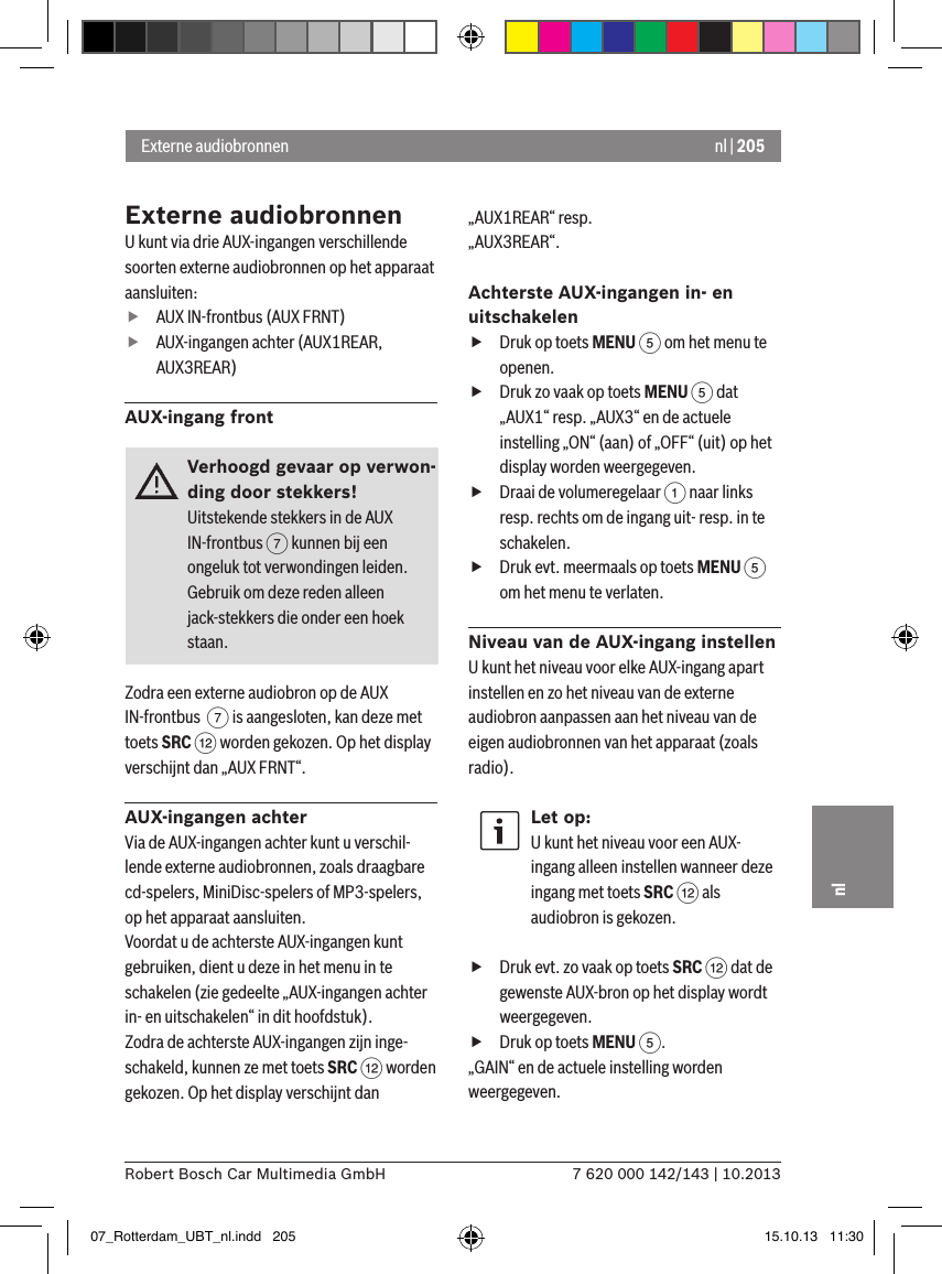 nl | 2057 620 000 142/143 | 10.2013Robert Bosch Car Multimedia GmbHnlExterne audiobronnenU kunt via drie AUX-ingangen verschillende soorten externe audiobronnen op het apparaat aansluiten: fAUX IN-frontbus (AUX FRNT) fAUX-ingangen achter (AUX1REAR, AUX3REAR)AUX-ingang frontVerhoogd gevaar op verwon-ding door stekkers!Uitstekende stekkers in de AUX IN-frontbus 7 kunnen bij een ongeluk tot verwondingen leiden.Gebruik om deze reden alleen jack-stekkers die onder een hoek staan.Zodra een externe audiobron op de AUX IN-frontbus  7 is aangesloten, kan deze met toets SRC &lt; worden gekozen. Op het display verschijnt dan „AUX FRNT“.AUX-ingangen achterVia de AUX-ingangen achter kunt u verschil-lende externe audiobronnen, zoals draagbare cd-spelers, MiniDisc-spelers of MP3-spelers, op het apparaat aansluiten. Voordat u de achterste AUX-ingangen kunt gebruiken, dient u deze in het menu in te schakelen (zie gedeelte „AUX-ingangen achter in- en uitschakelen“ in dit hoofdstuk). Zodra de achterste AUX-ingangen zijn inge-schakeld, kunnen ze met toets SRC &lt; worden gekozen. Op het display verschijnt dan „AUX1REAR“ resp. „AUX3REAR“.Achterste AUX-ingangen in- en uitschakelen fDruk op toets MENU 5 om het menu te openen. fDruk zo vaak op toets MENU 5 dat „AUX1“ resp. „AUX3“ en de actuele instelling „ON“ (aan) of „OFF“ (uit) op het display worden weergegeven. fDraai de volumeregelaar 1 naar links resp. rechts om de ingang uit- resp. in te schakelen. fDruk evt. meermaals op toets MENU 5 om het menu te verlaten.Niveau van de AUX-ingang instellenU kunt het niveau voor elke AUX-ingang apart instellen en zo het niveau van de externe audiobron aanpassen aan het niveau van de eigen audiobronnen van het apparaat (zoals radio).Let op:U kunt het niveau voor een AUX-ingang alleen instellen wanneer deze ingang met toets SRC &lt; als audiobron is gekozen. fDruk evt. zo vaak op toets SRC &lt; dat de gewenste AUX-bron op het display wordt weergegeven. fDruk op toets MENU 5.„GAIN“ en de actuele instelling worden weergegeven. Externe audiobronnen07_Rotterdam_UBT_nl.indd   205 15.10.13   11:30