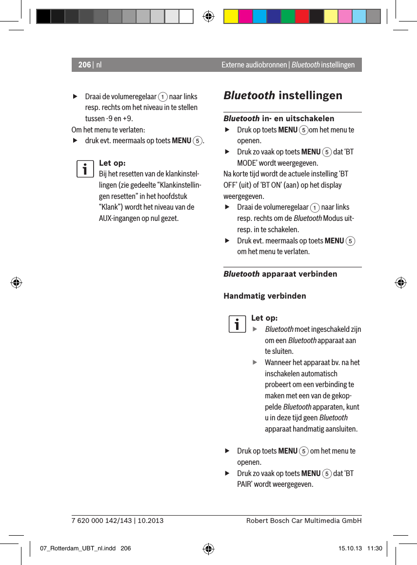 206 | nl7 620 000 142/143 | 10.2013 Robert Bosch Car Multimedia GmbHExterne audiobronnen | Bluetooth instellingen fDraai de volumeregelaar 1 naar links resp. rechts om het niveau in te stellen tussen -9 en +9. Om het menu te verlaten:   fdruk evt. meermaals op toets MENU 5.Let op:Bij het resetten van de klankinstel-lingen (zie gedeelte “Klankinstellin-gen resetten” in het hoofdstuk “Klank”) wordt het niveau van de AUX-ingangen op nul gezet.Bluetooth instellingenBluetooth in- en uitschakelen fDruk op toets MENU 5om het menu te openen. fDruk zo vaak op toets MENU 5 dat ‘BT MODE’ wordt weergegeven.Na korte tijd wordt de actuele instelling ‘BT OFF’ (uit) of ‘BT ON’ (aan) op het display weergegeven. fDraai de volumeregelaar 1 naar links resp. rechts om de Bluetooth Modus uit- resp. in te schakelen. fDruk evt. meermaals op toets MENU 5 om het menu te verlaten.Bluetooth apparaat verbindenHandmatig verbindenLet op:ffBluetooth moet ingeschakeld zijn om een Bluetooth apparaat aan te sluiten. fWanneer het apparaat bv. na het inschakelen automatisch probeert om een verbinding te maken met een van de gekop-pelde Bluetooth apparaten, kunt u in deze tijd geen Bluetooth apparaat handmatig aansluiten. fDruk op toets MENU 5 om het menu te openen. fDruk zo vaak op toets MENU 5 dat ‘BT PAIR’ wordt weergegeven.07_Rotterdam_UBT_nl.indd   206 15.10.13   11:30