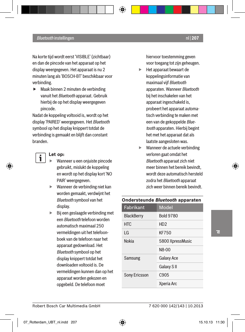 nl | 2077 620 000 142/143 | 10.2013Robert Bosch Car Multimedia GmbHnlNa korte tijd wordt eerst ‘VISIBLE’ (zichtbaar) en dan de pincode van het apparaat op het display weergegeven. Het apparaat is nu 2 minuten lang als ‘BOSCH-BT’ beschikbaar voor verbinding. fMaak binnen 2 minuten de verbinding vanuit het Bluetooth apparaat. Gebruik hierbij de op het display weergegeven pincode.Nadat de koppeling voltooid is, wordt op het display ‘PAIRED’ weergegeven. Het Bluetooth symbool op het display knippert totdat de verbinding is gemaakt en blijft dan constant branden.Let op: fWanneer u een onjuiste pincode gebruikt, mislukt de koppeling en wordt op het display kort ‘NO PAIR’ weergegeven. fWanneer de verbinding niet kan worden gemaakt, verdwijnt het Bluetooth symbool van het display. fBij een geslaagde verbinding met een Bluetooth telefoon worden automatisch maximaal 250 vermeldingen uit het telefoon-boek van de telefoon naar het apparaat gedownload. Het Bluetooth symbool op het display knippert totdat het downloaden voltooid is. De vermeldingen kunnen dan op het apparaat worden gekozen en opgebeld. De telefoon moet hiervoor toestemming geven voor toegang tot zijn geheugen. fHet apparaat bewaart de koppelingsinformatie van maximaal vijf Bluetooth apparaten. Wanneer Bluetooth bij het inschakelen van het apparaat ingeschakeld is, probeert het apparaat automa-tisch verbinding te maken met een van de gekoppelde Blue-tooth apparaten. Hierbij begint het met het apparaat dat als laatste aangesloten was. fWanneer de actuele verbinding verloren gaat omdat het Bluetooth apparaat zich niet meer binnen het bereik bevindt, wordt deze automatisch hersteld zodra het Bluetooth apparaat zich weer binnen bereik bevindt.Ondersteunde Bluetooth apparatenFabrikant ModelBlackBerry Bold 9780HTC HD2LG KF750Nokia 5800 XpressMusicN8-00Samsung Galaxy AceGalaxy S IISony Ericsson C905Xperia ArcBluetooth instellingen07_Rotterdam_UBT_nl.indd   207 15.10.13   11:30