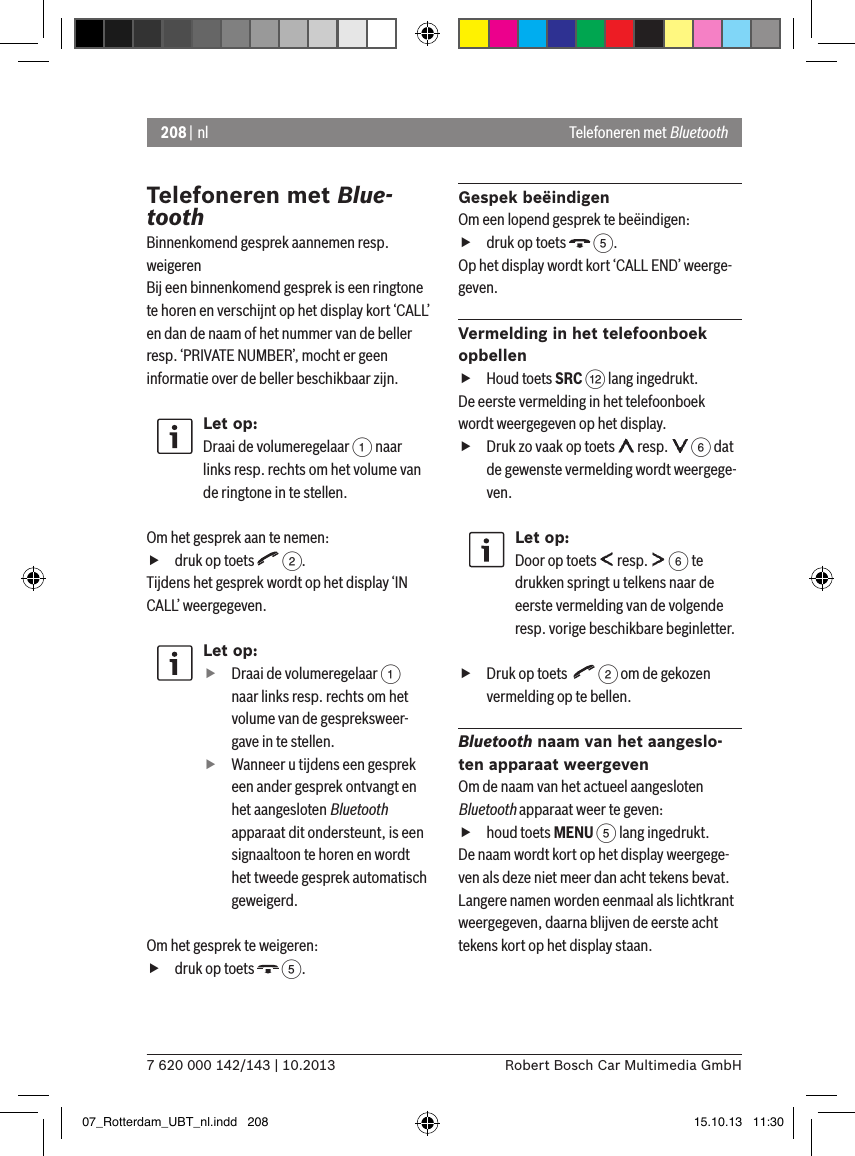 208 | nl7 620 000 142/143 | 10.2013 Robert Bosch Car Multimedia GmbHTelefoneren met Blue-toothBinnenkomend gesprek aannemen resp. weigerenBij een binnenkomend gesprek is een ringtone te horen en verschijnt op het display kort ‘CALL’ en dan de naam of het nummer van de beller resp. ‘PRIVATE NUMBER’, mocht er geen informatie over de beller beschikbaar zijn.Let op:Draai de volumeregelaar 1 naar links resp. rechts om het volume van de ringtone in te stellen. Om het gesprek aan te nemen:  fdruk op toets   2.Tijdens het gesprek wordt op het display ‘IN CALL’ weergegeven.Let op: fDraai de volumeregelaar 1 naar links resp. rechts om het volume van de gespreksweer-gave in te stellen. fWanneer u tijdens een gesprek een ander gesprek ontvangt en het aangesloten Bluetooth apparaat dit ondersteunt, is een signaaltoon te horen en wordt het tweede gesprek automatisch geweigerd.Om het gesprek te weigeren:  fdruk op toets   5.Gespek beëindigenOm een lopend gesprek te beëindigen: fdruk op toets   5.Op het display wordt kort ‘CALL END’ weerge-geven.Vermelding in het telefoonboek opbellen fHoud toets SRC &lt; lang ingedrukt.De eerste vermelding in het telefoonboek wordt weergegeven op het display. fDruk zo vaak op toets   resp.   6 dat de gewenste vermelding wordt weergege-ven.Let op:Door op toets   resp.   6 te drukken springt u telkens naar de eerste vermelding van de volgende resp. vorige beschikbare beginletter. fDruk op toets    2 om de gekozen vermelding op te bellen.Bluetooth naam van het aangeslo-ten apparaat weergevenOm de naam van het actueel aangesloten Bluetooth apparaat weer te geven:  fhoud toets MENU 5 lang ingedrukt.De naam wordt kort op het display weergege-ven als deze niet meer dan acht tekens bevat. Langere namen worden eenmaal als lichtkrant weergegeven, daarna blijven de eerste acht tekens kort op het display staan.Telefoneren met Bluetooth07_Rotterdam_UBT_nl.indd   208 15.10.13   11:30