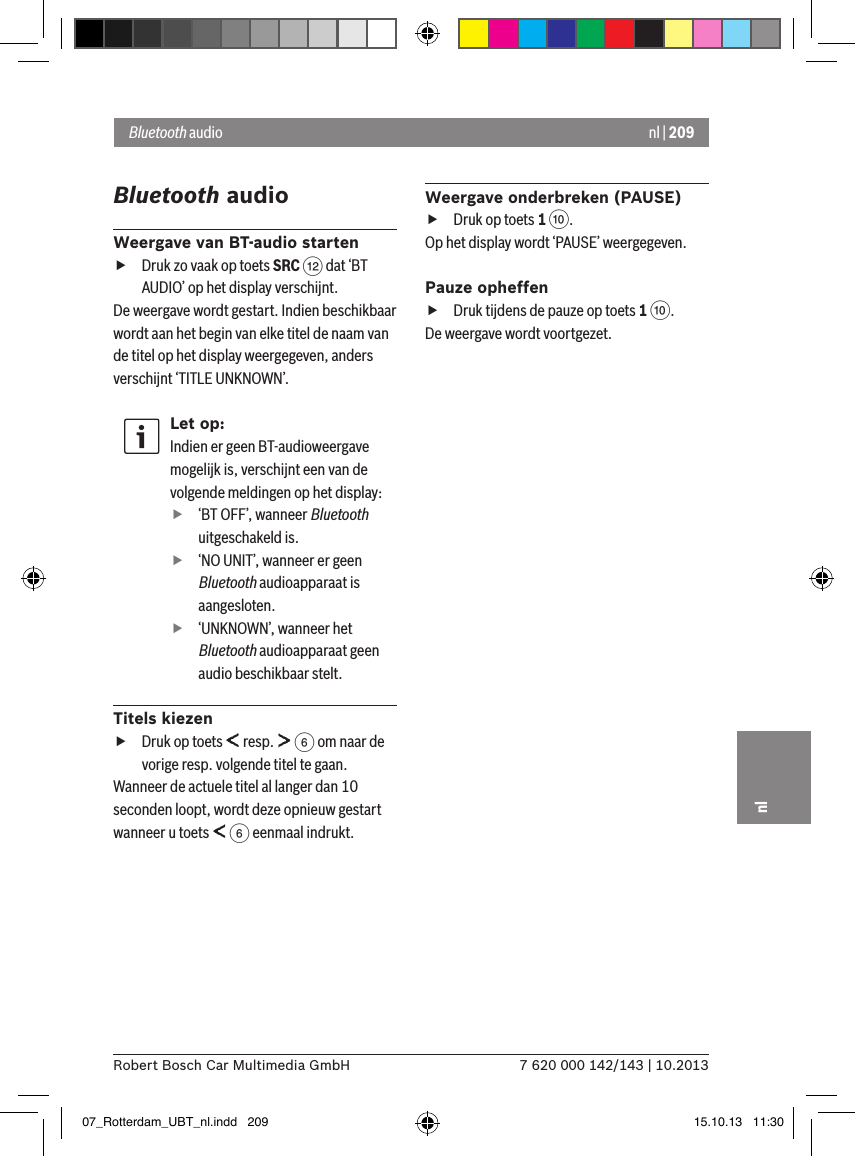 nl | 2097 620 000 142/143 | 10.2013Robert Bosch Car Multimedia GmbHnlBluetooth audioWeergave van BT-audio starten fDruk zo vaak op toets SRC &lt; dat ‘BT AUDIO’ op het display verschijnt.De weergave wordt gestart. Indien beschikbaar wordt aan het begin van elke titel de naam van de titel op het display weergegeven, anders verschijnt ‘TITLE UNKNOWN’.Let op:Indien er geen BT-audioweergave mogelijk is, verschijnt een van de volgende meldingen op het display: f‘BT OFF’, wanneer Bluetooth uitgeschakeld is. f‘NO UNIT’, wanneer er geen Bluetooth audioapparaat is aangesloten. f‘UNKNOWN’, wanneer het Bluetooth audioapparaat geen audio beschikbaar stelt.Titels kiezen fDruk op toets   resp.   6 om naar de vorige resp. volgende titel te gaan.  Wanneer de actuele titel al langer dan 10 seconden loopt, wordt deze opnieuw gestart wanneer u toets   6 eenmaal indrukt.Weergave onderbreken (PAUSE) fDruk op toets 1 :. Op het display wordt ‘PAUSE’ weergegeven.Pauze opheffen fDruk tijdens de pauze op toets 1 :. De weergave wordt voortgezet.Bluetooth audio 07_Rotterdam_UBT_nl.indd   209 15.10.13   11:30