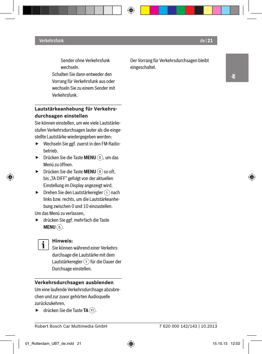 de | 217 620 000 142/143 | 10.2013Robert Bosch Car Multimedia GmbHdeSender ohne Ver kehrsfunk wechseln.Schalten Sie dann entweder den Vorrang für Verkehrsfunk aus oder wechseln Sie zu einem Sender mit Verkehrsfunk.Lautstärkeanhebung für Verkehrs-durchsagen einstellenSie können einstellen, um wie viele Lautstärke-stufen Verkehrsdurchsagen lauter als die einge-stellte Lautstärke wiedergegeben werden: fWechseln Sie ggf. zuerst in den FM-Radio-betrieb. fDrücken Sie die Taste MENU 5, um das Menü zu öffnen. fDrücken Sie die Taste MENU 5 so oft, bis „TA DIFF“ gefolgt von der aktuellen Einstellung im Display angezeigt wird. fDrehen Sie den Lautstärkeregler 1 nach links bzw. rechts, um die Lautstärkeanhe-bung zwischen 0 und 10 einzustellen. Um das Menü zu verlassen,  fdrücken Sie ggf. mehrfach die Taste MENU 5.Hinweis:Sie können während einer Verkehrs-durchsage die Lautstärke mit dem Lautstärkeregler 1 für die Dauer der Durchsage einstellen.Verkehrsdurchsagen ausblendenUm eine laufende Verkehrsdurchsage abzubre-chen und zur zuvor gehörten Audioquelle zurückzukehren, fdrücken Sie die Taste TA ;.Der Vorrang für Verkehrsdurchsagen bleibt eingeschaltet.Verkehrsfunk01_Rotterdam_UBT_de.indd   21 15.10.13   12:02