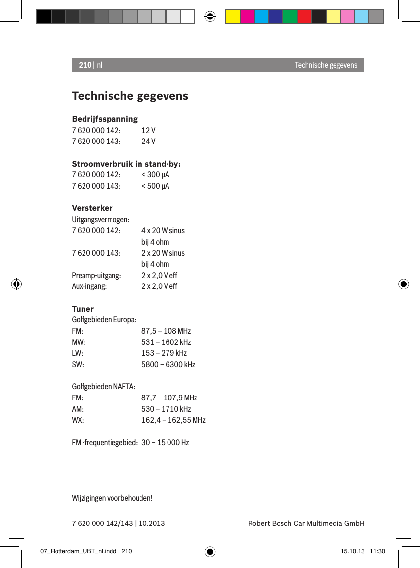 210 | nl7 620 000 142/143 | 10.2013 Robert Bosch Car Multimedia GmbHTechnische gegevensBedrijfsspanning7 620 000 142:  12 V7 620 000 143:  24 VStroomverbruik in stand-by:7 620 000 142:  &lt; 300 �A7 620 000 143:  &lt; 500 �AVersterkerUitgangsvermogen:7 620 000 142:  4 x 20 W sinus    bij 4 ohm7 620 000 143:  2 x 20 W sinus    bij 4 ohmPreamp-uitgang:   2 x 2,0 V effAux-ingang:   2 x 2,0 V effTunerGolfgebieden Europa:FM:    87,5 – 108 MHzMW:   531 – 1602 kHzLW:    153 – 279 kHzSW:   5800 – 6300 kHzGolfgebieden NAFTA:FM:    87,7 – 107,9 MHzAM:   530 – 1710 kHzWX:   162,4 – 162,55 MHzFM -frequentiegebied:  30 – 15 000 HzWijzigingen voorbehouden!  Technische gegevens07_Rotterdam_UBT_nl.indd   210 15.10.13   11:30