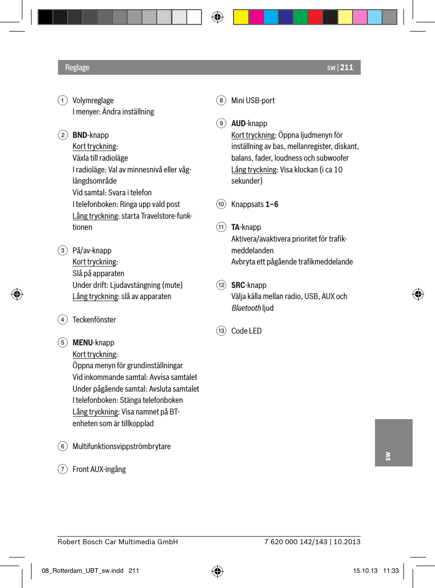 sw | 2117 620 000 142/143 | 10.2013Robert Bosch Car Multimedia GmbHsw1  VolymreglageI menyer: Ändra inställning2 BND-knappKort tryckning:Växla till radiolägeI radioläge: Val av minnesnivå eller våg-längdsområdeVid samtal: Svara i telefonI telefonboken: Ringa upp vald postLång tryckning: starta Travelstore-funk-tionen 3  På/av-knappKort tryckning:Slå på apparatenUnder drift: Ljudavstängning (mute)Lång tryckning: slå av apparaten4  Teckenfönster5 MENU-knappKort tryckning:Öppna menyn för grundinställningarVid inkommande samtal: Avvisa samtaletUnder pågående samtal: Avsluta samtaletI telefonboken: Stänga telefonbokenLång tryckning: Visa namnet på BT-enheten som är tillkopplad6  Multifunktionsvippströmbrytare7  Front AUX-ingång8  Mini USB-port9 AUD-knappKort tryckning: Öppna ljudmenyn för inställning av bas, mellanregister, diskant, balans, fader, loudness och subwooferLång tryckning: Visa klockan (i ca 10 sekunder):  Knappsats 1–6; TA-knappAktivera/avaktivera prioritet för traﬁk-meddelandenAvbryta ett pågående traﬁkmeddelande&lt; SRC-knappVälja källa mellan radio, USB, AUX och Bluetooth ljud=  Code LEDReglage08_Rotterdam_UBT_sw.indd   211 15.10.13   11:33