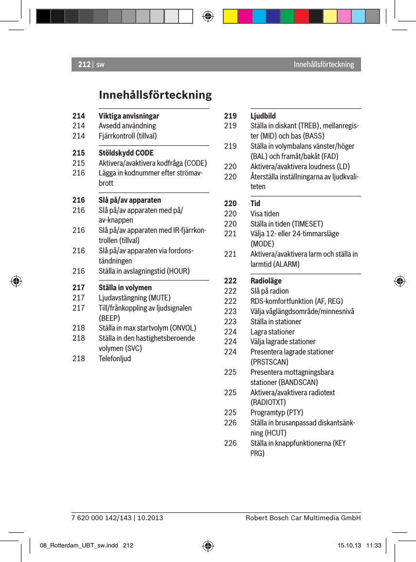 212 |  sw7 620 000 142/143 | 10.2013 Robert Bosch Car Multimedia GmbHInnehållsförteckningInnehållsförteckning 219  Ljudbild 219  Ställa in diskant (TREB), mellanregis-ter (MID) och bas (BASS) 219  Ställa in volymbalans vänster/höger (BAL) och framåt/bakåt (FAD)  220  Aktivera/avaktivera loudness (LD) 220  Återställa inställningarna av ljudkvali-teten 220  Tid 220  Visa tiden 220  Ställa in tiden (TIMESET) 221  Välja 12- eller 24-timmarsläge (MODE) 221  Aktivera/avaktivera larm och ställa in larmtid (ALARM) 222  Radioläge 222  Slå på radion 222  RDS-komfortfunktion (AF, REG) 223  Välja våglängdsområde/minnesnivå 223  Ställa in stationer 224  Lagra stationer 224  Välja lagrade stationer 224  Presentera lagrade stationer (PRSTSCAN) 225  Presentera mottagningsbara stationer (BANDSCAN) 225  Aktivera/avaktivera radiotext (RADIOTXT) 225  Programtyp (PTY) 226  Ställa in brusanpassad diskantsänk-ning (HCUT) 226  Ställa in knappfunktionerna (KEY PRG) 214  Viktiga anvisningar 214  Avsedd användning 214  Fjärrkontroll (tillval) 215  Stöldskydd CODE 215  Aktivera/avaktivera kodfråga (CODE) 216  Lägga in kodnummer efter strömav-brott 216  Slå på/av apparaten 216  Slå på/av apparaten med på/av-knappen 216  Slå på/av apparaten med IR-fjärrkon-trollen (tillval) 216  Slå på/av apparaten via fordons-tändningen 216  Ställa in avslagningstid (HOUR) 217  Ställa in volymen 217  Ljudavstängning (MUTE) 217  Till/frånkoppling av ljudsignalen   (BEEP) 218  Ställa in max startvolym (ONVOL) 218  Ställa in den hastighetsberoende volymen (SVC) 218  Telefonljud08_Rotterdam_UBT_sw.indd   212 15.10.13   11:33