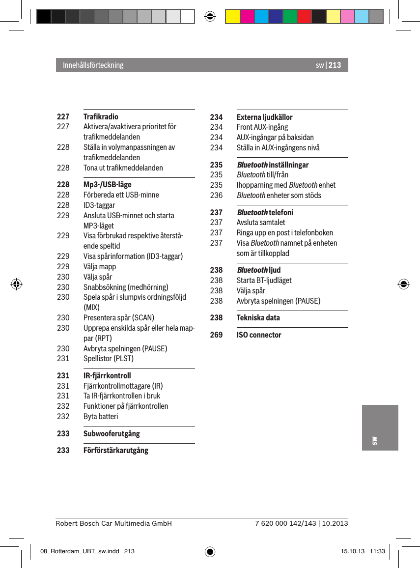 sw | 2137 620 000 142/143 | 10.2013Robert Bosch Car Multimedia GmbHsw 227  Traﬁkradio 227  Aktivera/avaktivera prioritet för traﬁkmeddelanden 228  Ställa in volymanpassningen av traﬁkmeddelanden 228  Tona ut traﬁkmeddelanden 228  Mp3-/USB-läge 228  Förbereda ett USB-minne 228  ID3-taggar 229  Ansluta USB-minnet och starta MP3-läget 229  Visa förbrukad respektive återstå-ende speltid 229  Visa spårinformation (ID3-taggar) 229  Välja mapp 230  Välja spår 230  Snabbsökning (medhörning) 230  Spela spår i slumpvis ordningsföljd (MIX) 230  Presentera spår (SCAN) 230  Upprepa enskilda spår eller hela map-par (RPT) 230  Avbryta spelningen (PAUSE) 231  Spellistor (PLST) 231  IR-fjärrkontroll 231  Fjärrkontrollmottagare (IR) 231  Ta IR-fjärrkontrollen i bruk 232  Funktioner på fjärrkontrollen 232  Byta batteri 233  Subwooferutgång  233  FörförstärkarutgångInnehållsförteckning 234  Externa ljudkällor 234  Front AUX-ingång 234  AUX-ingångar på baksidan 234  Ställa in AUX-ingångens nivå 235  Bluetooth inställningar 235  Bluetooth till/från 235  Ihopparning med Bluetooth enhet 236  Bluetooth enheter som stöds 237  Bluetooth telefoni 237  Avsluta samtalet 237  Ringa upp en post i telefonboken 237  Visa Bluetooth namnet på enheten som är tillkopplad 238  Bluetooth ljud 238  Starta BT-ljudläget 238  Välja spår 238  Avbryta spelningen (PAUSE) 238  Tekniska data 269  ISO connector08_Rotterdam_UBT_sw.indd   213 15.10.13   11:33