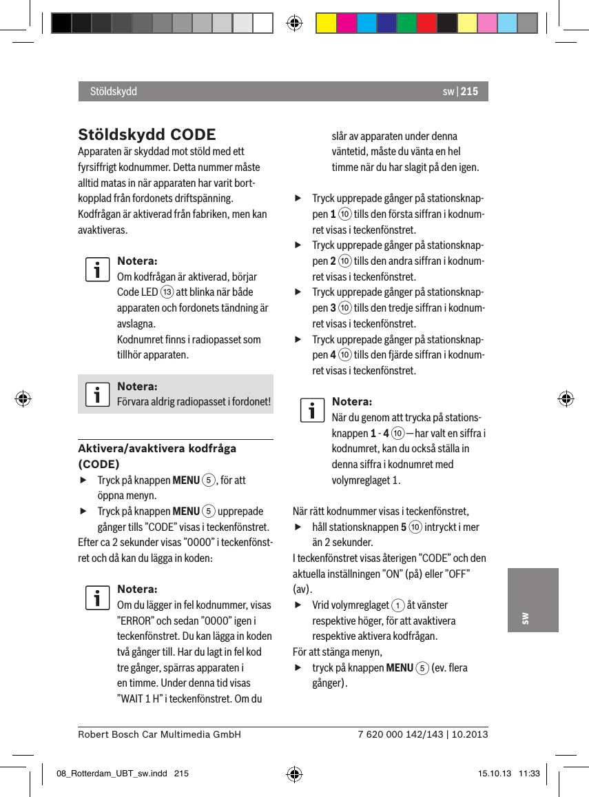 sw | 2157 620 000 142/143 | 10.2013Robert Bosch Car Multimedia GmbHswStöldskydd CODEApparaten är skyddad mot stöld med ett fyrsiffrigt kodnummer. Detta nummer måste alltid matas in när apparaten har varit bort-kopplad från fordonets driftspänning. Kodfrågan är aktiverad från fabriken, men kan avaktiveras.Notera:Om kodfrågan är aktiverad, börjar Code LED = att blinka när både apparaten och fordonets tändning är avslagna. Kodnumret ﬁnns i radiopasset som tillhör apparaten.Notera:Förvara aldrig radiopasset i fordonet!Aktivera/avaktivera kodfråga (CODE) fTryck på knappen MENU 5, för att öppna menyn. fTryck på knappen MENU 5 upprepade gånger tills ”CODE” visas i teckenfönstret.Efter ca 2 sekunder visas ”0000” i teckenfönst-ret och då kan du lägga in koden:Notera:Om du lägger in fel kodnummer, visas ”ERROR” och sedan ”0000” igen i teckenfönstret. Du kan lägga in koden två gånger till. Har du lagt in fel kod tre gånger, spärras apparaten i en timme. Under denna tid visas ”WAIT 1 H” i teckenfönstret. Om du slår av apparaten under denna väntetid, måste du vänta en hel timme när du har slagit på den igen. fTryck upprepade gånger på stationsknap-pen 1 : tills den första siffran i kodnum-ret visas i teckenfönstret. fTryck upprepade gånger på stationsknap-pen 2 : tills den andra siffran i kodnum-ret visas i teckenfönstret. fTryck upprepade gånger på stationsknap-pen 3 : tills den tredje siffran i kodnum-ret visas i teckenfönstret. fTryck upprepade gånger på stationsknap-pen 4 : tills den fjärde siffran i kodnum-ret visas i teckenfönstret.Notera:När du genom att trycka på stations-knappen 1 - 4 : — har valt en siffra i kodnumret, kan du också ställa in denna siffra i kodnumret med volymreglaget 1.När rätt kodnummer visas i teckenfönstret,  fhåll stationsknappen 5 : intryckt i mer än 2 sekunder.I teckenfönstret visas återigen ”CODE” och den aktuella inställningen ”ON” (på) eller ”OFF” (av). fVrid volymreglaget 1 åt vänster respektive höger, för att avaktivera respektive aktivera kodfrågan.För att stänga menyn,  ftryck på knappen MENU 5 (ev. ﬂera gånger). Stöldskydd08_Rotterdam_UBT_sw.indd   215 15.10.13   11:33