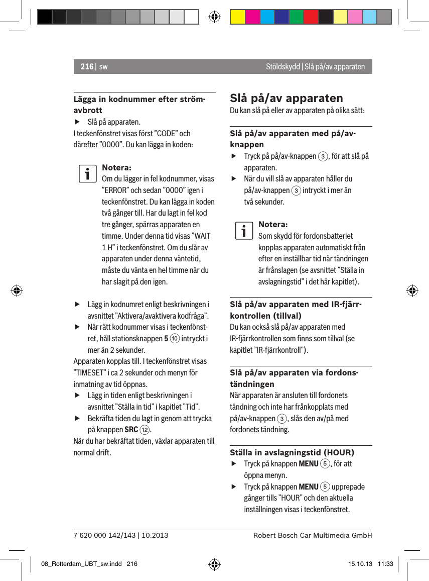 216 |  sw7 620 000 142/143 | 10.2013 Robert Bosch Car Multimedia GmbHStöldskydd | Slå på/av apparatenLägga in kodnummer efter ström-avbrott fSlå på apparaten.I teckenfönstret visas först ”CODE” och därefter ”0000”. Du kan lägga in koden:Notera:Om du lägger in fel kodnummer, visas ”ERROR” och sedan ”0000” igen i teckenfönstret. Du kan lägga in koden två gånger till. Har du lagt in fel kod tre gånger, spärras apparaten en timme. Under denna tid visas ”WAIT 1 H” i teckenfönstret. Om du slår av apparaten under denna väntetid, måste du vänta en hel timme när du har slagit på den igen. fLägg in kodnumret enligt beskrivningen i avsnittet ”Aktivera/avaktivera kodfråga”. fNär rätt kodnummer visas i teckenfönst-ret, håll stationsknappen 5 : intryckt i mer än 2 sekunder.Apparaten kopplas till. I teckenfönstret visas ”TIMESET” i ca 2 sekunder och menyn för inmatning av tid öppnas. fLägg in tiden enligt beskrivningen i avsnittet ”Ställa in tid” i kapitlet ”Tid”. fBekräfta tiden du lagt in genom att trycka på knappen SRC &lt;.När du har bekräftat tiden, växlar apparaten till normal drift.Slå på/av apparatenDu kan slå på eller av apparaten på olika sätt:Slå på/av apparaten med på/av-knappen fTryck på på/av-knappen 3, för att slå på apparaten. fNär du vill slå av apparaten håller du  på/av-knappen 3 intryckt i mer än två sekunder.Notera:Som skydd för fordonsbatteriet kopplas apparaten automatiskt från efter en inställbar tid när tändningen är frånslagen (se avsnittet ”Ställa in avslagningstid” i det här kapitlet).Slå på/av apparaten med IR-fjärr-kontrollen (tillval)Du kan också slå på/av apparaten med IR-fjärrkontrollen som ﬁnns som tillval (se kapitlet ”IR-fjärrkontroll”).Slå på/av apparaten via fordons-tändningenNär apparaten är ansluten till fordonets tändning och inte har frånkopplats med  på/av-knappen 3, slås den av/på med fordonets tändning.Ställa in avslagningstid (HOUR) fTryck på knappen MENU 5, för att öppna menyn. fTryck på knappen MENU 5 upprepade gånger tills ”HOUR” och den aktuella inställningen visas i teckenfönstret.08_Rotterdam_UBT_sw.indd   216 15.10.13   11:33