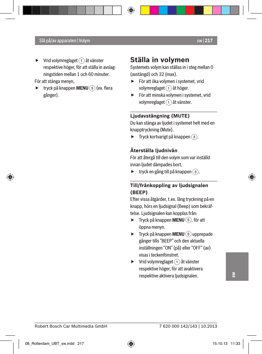 sw | 2177 620 000 142/143 | 10.2013Robert Bosch Car Multimedia GmbHsw fVrid volymreglaget 1 åt vänster respektive höger, för att ställa in avslag-ningstiden mellan 1 och 60 minuter. För att stänga menyn,  ftryck på knappen MENU 5 (ev. ﬂera gånger).Ställa in volymenSystemets volym kan ställas in i steg mellan 0 (avstängd) och 32 (max). fFör att öka volymen i systemet, vrid volymreglaget 1 åt höger. fFör att minska volymen i systemet, vrid volymreglaget 1 åt vänster.Ljudavstängning (MUTE)Du kan stänga av ljudet i systemet helt med en knapptryckning (Mute). fTryck kortvarigt på knappen 3.Återställa ljudnivånFör att återgå till den volym som var inställd innan ljudet dämpades bort, ftryck en gång till på knappen 3.Till/frånkoppling av ljudsignalen   (BEEP)Efter vissa åtgärder, t.ex. lång tryckning på en knapp, hörs en ljudsignal (Beep) som bekräf-telse. Ljudsignalen kan kopplas från: fTryck på knappen MENU 5, för att öppna menyn. fTryck på knappen MENU 5 upprepade gånger tills ”BEEP” och den aktuella inställningen ”ON” (på) eller ”OFF” (av) visas i teckenfönstret. fVrid volymreglaget 1 åt vänster respektive höger, för att avaktivera respektive aktivera ljudsignalen. Slå på/av apparaten | Volym08_Rotterdam_UBT_sw.indd   217 15.10.13   11:33