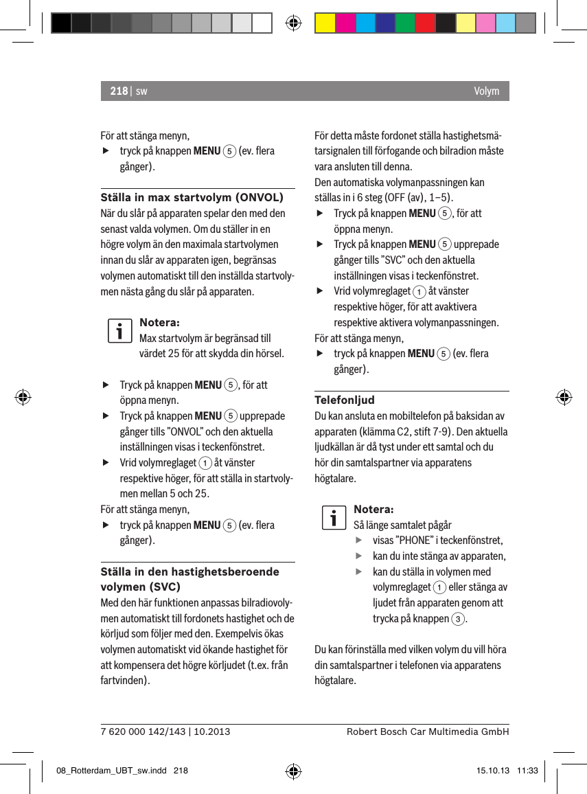 218 |  sw7 620 000 142/143 | 10.2013 Robert Bosch Car Multimedia GmbHVolymFör att stänga menyn,  ftryck på knappen MENU 5 (ev. ﬂera gånger).Ställa in max startvolym (ONVOL)När du slår på apparaten spelar den med den senast valda volymen. Om du ställer in en högre volym än den maximala startvolymen innan du slår av apparaten igen, begränsas volymen automatiskt till den inställda startvoly-men nästa gång du slår på apparaten.Notera:Max startvolym är begränsad till värdet 25 för att skydda din hörsel. fTryck på knappen MENU 5, för att öppna menyn. fTryck på knappen MENU 5 upprepade gånger tills ”ONVOL” och den aktuella inställningen visas i teckenfönstret. fVrid volymreglaget 1 åt vänster respektive höger, för att ställa in startvoly-men mellan 5 och 25. För att stänga menyn,  ftryck på knappen MENU 5 (ev. ﬂera gånger).Ställa in den hastighetsberoende volymen (SVC)Med den här funktionen anpassas bilradiovoly-men automatiskt till fordonets hastighet och de körljud som följer med den. Exempelvis ökas volymen automatiskt vid ökande hastighet för att kompensera det högre körljudet (t.ex. från fartvinden).För detta måste fordonet ställa hastighetsmä-tarsignalen till förfogande och bilradion måste vara ansluten till denna.Den automatiska volymanpassningen kan ställas in i 6 steg (OFF (av), 1–5). fTryck på knappen MENU 5, för att öppna menyn. fTryck på knappen MENU 5 upprepade gånger tills ”SVC” och den aktuella inställningen visas i teckenfönstret. fVrid volymreglaget 1 åt vänster respektive höger, för att avaktivera respektive aktivera volymanpassningen. För att stänga menyn,  ftryck på knappen MENU 5 (ev. ﬂera gånger).TelefonljudDu kan ansluta en mobiltelefon på baksidan av apparaten (klämma C2, stift 7-9). Den aktuella ljudkällan är då tyst under ett samtal och du hör din samtalspartner via apparatens högtalare.Notera:Så länge samtalet pågår fvisas ”PHONE” i teckenfönstret, fkan du inte stänga av apparaten, fkan du ställa in volymen med volymreglaget 1 eller stänga av ljudet från apparaten genom att trycka på knappen 3.Du kan förinställa med vilken volym du vill höra din samtalspartner i telefonen via apparatens högtalare.08_Rotterdam_UBT_sw.indd   218 15.10.13   11:33
