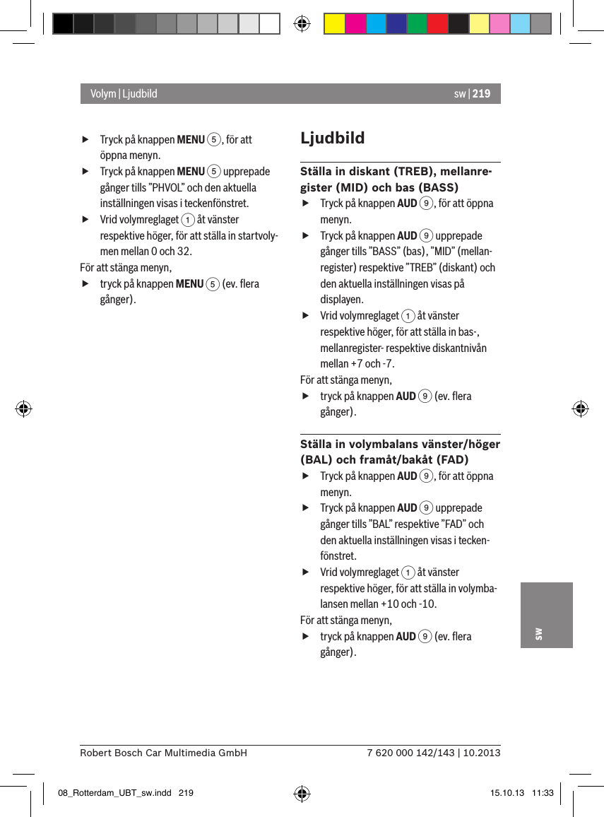 sw | 2197 620 000 142/143 | 10.2013Robert Bosch Car Multimedia GmbHsw fTryck på knappen MENU 5, för att öppna menyn. fTryck på knappen MENU 5 upprepade gånger tills ”PHVOL” och den aktuella inställningen visas i teckenfönstret. fVrid volymreglaget 1 åt vänster respektive höger, för att ställa in startvoly-men mellan 0 och 32. För att stänga menyn,  ftryck på knappen MENU 5 (ev. ﬂera gånger).LjudbildStälla in diskant (TREB), mellanre-gister (MID) och bas (BASS) fTryck på knappen AUD 9, för att öppna menyn. fTryck på knappen AUD 9 upprepade gånger tills ”BASS” (bas), ”MID” (mellan-register) respektive ”TREB” (diskant) och den aktuella inställningen visas på displayen. fVrid volymreglaget 1 åt vänster respektive höger, för att ställa in bas-, mellanregister- respektive diskantnivån mellan +7 och -7. För att stänga menyn,  ftryck på knappen AUD 9 (ev. ﬂera gånger).Ställa in volymbalans vänster/höger (BAL) och framåt/bakåt (FAD)  fTryck på knappen AUD 9, för att öppna menyn. fTryck på knappen AUD 9 upprepade gånger tills ”BAL” respektive ”FAD” och den aktuella inställningen visas i tecken-fönstret. fVrid volymreglaget 1 åt vänster respektive höger, för att ställa in volymba-lansen mellan +10 och -10. För att stänga menyn,  ftryck på knappen AUD 9 (ev. ﬂera gånger).Volym | Ljudbild08_Rotterdam_UBT_sw.indd   219 15.10.13   11:33