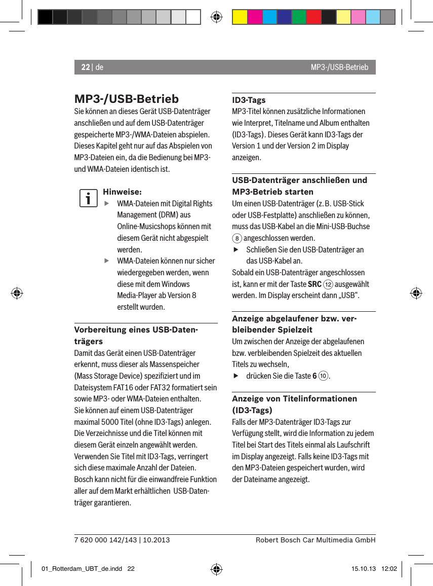 22 | de7 620 000 142/143 | 10.2013 Robert Bosch Car Multimedia GmbHMP3-/USB-BetriebSie können an dieses Gerät USB-Datenträger anschließen und auf dem USB-Datenträger gespeicherte MP3-/WMA-Dateien abspielen. Dieses Kapitel geht nur auf das Abspielen von MP3-Dateien ein, da die Bedienung bei MP3- und WMA-Dateien identisch ist.Hinweise: fWMA-Dateien mit Digital Rights Management (DRM) aus Online-Musicshops können mit diesem Gerät nicht abgespielt werden. fWMA-Dateien können nur sicher wiedergegeben werden, wenn diese mit dem Windows Media-Player ab Version 8 erstellt wurden.Vorbereitung eines USB-Daten-trägersDamit das Gerät einen USB-Datenträger erkennt, muss dieser als Massenspeicher (Mass Storage Device) speziﬁziert und im Dateisystem FAT16 oder FAT32 formatiert sein sowie MP3- oder WMA-Dateien enthalten.Sie können auf einem USB-Datenträger maximal 5000 Titel (ohne ID3-Tags) anlegen. Die Verzeichnisse und die Titel können mit diesem Gerät einzeln angewählt werden. Verwenden Sie Titel mit ID3-Tags, verringert sich diese maximale Anzahl der Dateien.Bosch kann nicht für die einwandfreie Funktion aller auf dem Markt erhältlichen  USB-Daten-träger garantieren.ID3-TagsMP3-Titel können zusätzliche Informationen wie Interpret, Titelname und Album enthalten (ID3-Tags). Dieses Gerät kann ID3-Tags der Version 1 und der Version 2 im Display anzeigen.USB-Datenträger anschließen und MP3-Betrieb startenUm einen USB-Datenträger (z.B. USB-Stick oder USB-Festplatte) anschließen zu können, muss das USB-Kabel an die Mini-USB-Buchse 8 angeschlossen werden.  fSchließen Sie den USB-Datenträger an das USB-Kabel an.Sobald ein USB-Datenträger angeschlossen ist, kann er mit der Taste SRC &lt; ausgewählt werden. Im Display erscheint dann „USB“.Anzeige abgelaufener bzw. ver-bleibender SpielzeitUm zwischen der Anzeige der abgelaufenen bzw. verbleibenden Spielzeit des aktuellen Titels zu wechseln,  fdrücken Sie die Taste 6 :.Anzeige von Titelinformationen (ID3-Tags)Falls der MP3-Datenträger ID3-Tags zur Verfügung stellt, wird die Information zu jedem Titel bei Start des Titels einmal als Laufschrift im Display angezeigt. Falls keine ID3-Tags mit den MP3-Dateien gespeichert wurden, wird der Dateiname angezeigt.MP3-/USB-Betrieb01_Rotterdam_UBT_de.indd   22 15.10.13   12:02