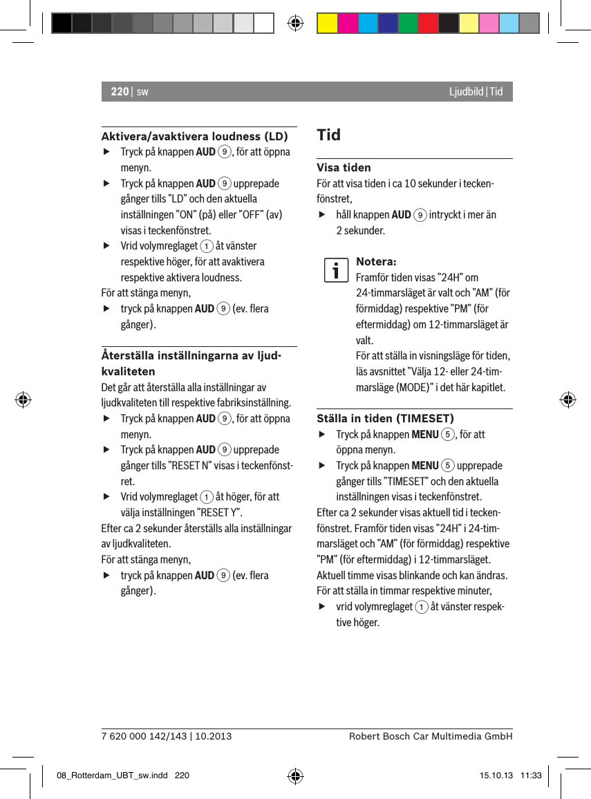 220 |  sw7 620 000 142/143 | 10.2013 Robert Bosch Car Multimedia GmbHLjudbild | TidAktivera/avaktivera loudness (LD) fTryck på knappen AUD 9, för att öppna menyn. fTryck på knappen AUD 9 upprepade gånger tills ”LD” och den aktuella inställningen ”ON” (på) eller ”OFF” (av) visas i teckenfönstret. fVrid volymreglaget 1 åt vänster respektive höger, för att avaktivera respektive aktivera loudness. För att stänga menyn,  ftryck på knappen AUD 9 (ev. ﬂera gånger).Återställa inställningarna av ljud-kvalitetenDet går att återställa alla inställningar av ljudkvaliteten till respektive fabriksinställning. fTryck på knappen AUD 9, för att öppna menyn. fTryck på knappen AUD 9 upprepade gånger tills ”RESET N” visas i teckenfönst-ret. fVrid volymreglaget 1 åt höger, för att välja inställningen ”RESET Y”. Efter ca 2 sekunder återställs alla inställningar av ljudkvaliteten.För att stänga menyn,  ftryck på knappen AUD 9 (ev. ﬂera gånger).TidVisa tidenFör att visa tiden i ca 10 sekunder i tecken-fönstret, fhåll knappen AUD 9 intryckt i mer än 2 sekunder.Notera:Framför tiden visas ”24H” om 24-timmarsläget är valt och ”AM” (för förmiddag) respektive ”PM” (för eftermiddag) om 12-timmarsläget är valt.För att ställa in visningsläge för tiden, läs avsnittet ”Välja 12- eller 24-tim-marsläge (MODE)” i det här kapitlet.Ställa in tiden (TIMESET) fTryck på knappen MENU 5, för att öppna menyn. fTryck på knappen MENU 5 upprepade gånger tills ”TIMESET” och den aktuella inställningen visas i teckenfönstret.Efter ca 2 sekunder visas aktuell tid i tecken-fönstret. Framför tiden visas ”24H” i 24-tim-marsläget och ”AM” (för förmiddag) respektive ”PM” (för eftermiddag) i 12-timmarsläget. Aktuell timme visas blinkande och kan ändras.För att ställa in timmar respektive minuter, fvrid volymreglaget 1 åt vänster respek-tive höger.08_Rotterdam_UBT_sw.indd   220 15.10.13   11:33