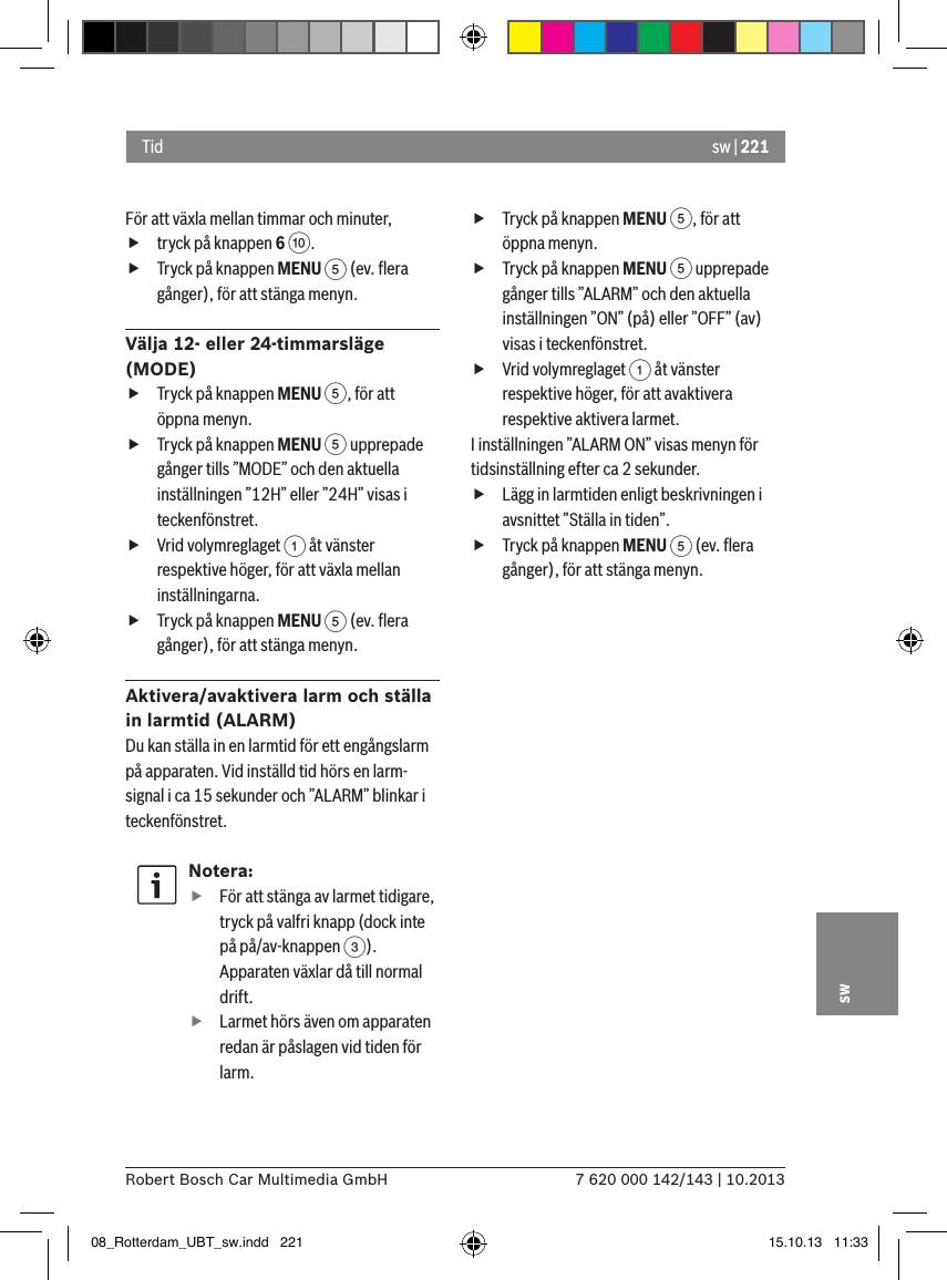 sw | 2217 620 000 142/143 | 10.2013Robert Bosch Car Multimedia GmbHswFör att växla mellan timmar och minuter, ftryck på knappen 6 :. fTryck på knappen MENU 5 (ev. ﬂera gånger), för att stänga menyn.Välja 12- eller 24-timmarsläge (MODE) fTryck på knappen MENU 5, för att öppna menyn. fTryck på knappen MENU 5 upprepade gånger tills ”MODE” och den aktuella inställningen ”12H” eller ”24H” visas i teckenfönstret. fVrid volymreglaget 1 åt vänster respektive höger, för att växla mellan inställningarna. fTryck på knappen MENU 5 (ev. ﬂera gånger), för att stänga menyn.Aktivera/avaktivera larm och ställa in larmtid (ALARM)Du kan ställa in en larmtid för ett engångslarm på apparaten. Vid inställd tid hörs en larm-signal i ca 15 sekunder och ”ALARM” blinkar i teckenfönstret.Notera: fFör att stänga av larmet tidigare, tryck på valfri knapp (dock inte på på/av-knappen 3). Apparaten växlar då till normal drift. fLarmet hörs även om apparaten redan är påslagen vid tiden för larm. fTryck på knappen MENU 5, för att öppna menyn. fTryck på knappen MENU 5 upprepade gånger tills ”ALARM” och den aktuella inställningen ”ON” (på) eller ”OFF” (av) visas i teckenfönstret. fVrid volymreglaget 1 åt vänster respektive höger, för att avaktivera respektive aktivera larmet.I inställningen ”ALARM ON” visas menyn för tidsinställning efter ca 2 sekunder. fLägg in larmtiden enligt beskrivningen i avsnittet ”Ställa in tiden”. fTryck på knappen MENU 5 (ev. ﬂera gånger), för att stänga menyn.Tid08_Rotterdam_UBT_sw.indd   221 15.10.13   11:33