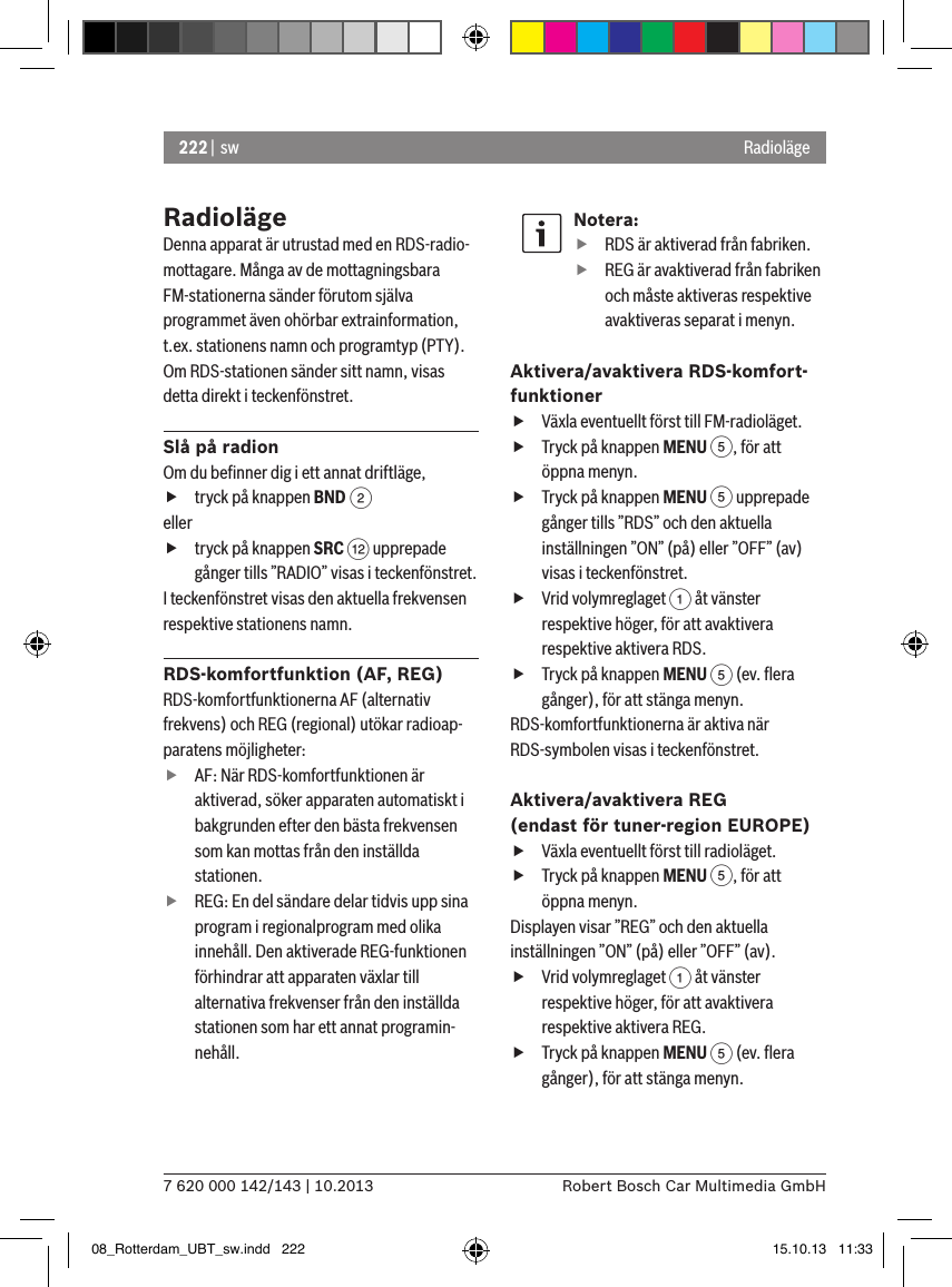 222 |  sw7 620 000 142/143 | 10.2013 Robert Bosch Car Multimedia GmbHRadiolägeRadiolägeDenna apparat är utrustad med en RDS-radio-mottagare. Många av de mottagningsbara FM-stationerna sänder förutom själva programmet även ohörbar extrainformation, t.ex. stationens namn och programtyp (PTY).Om RDS-stationen sänder sitt namn, visas detta direkt i teckenfönstret.Slå på radionOm du beﬁnner dig i ett annat driftläge, ftryck på knappen BND 2eller ftryck på knappen SRC &lt; upprepade gånger tills ”RADIO” visas i teckenfönstret.I teckenfönstret visas den aktuella frekvensen respektive stationens namn. RDS-komfortfunktion (AF, REG)RDS-komfortfunktionerna AF (alternativ frekvens) och REG (regional) utökar radioap-paratens möjligheter: fAF: När RDS-komfortfunktionen är aktiverad, söker apparaten automatiskt i bakgrunden efter den bästa frekvensen som kan mottas från den inställda stationen. fREG: En del sändare delar tidvis upp sina program i regionalprogram med olika innehåll. Den aktiverade REG-funktionen förhindrar att apparaten växlar till alternativa frekvenser från den inställda stationen som har ett annat programin-nehåll.Notera: fRDS är aktiverad från fabriken. fREG är avaktiverad från fabriken och måste aktiveras respektive avaktiveras separat i menyn.Aktivera/avaktivera RDS-komfort-funktioner fVäxla eventuellt först till FM-radioläget. fTryck på knappen MENU 5, för att öppna menyn. fTryck på knappen MENU 5 upprepade gånger tills ”RDS” och den aktuella inställningen ”ON” (på) eller ”OFF” (av) visas i teckenfönstret. fVrid volymreglaget 1 åt vänster respektive höger, för att avaktivera respektive aktivera RDS. fTryck på knappen MENU 5 (ev. ﬂera gånger), för att stänga menyn.RDS-komfortfunktionerna är aktiva när RDS-symbolen visas i teckenfönstret.Aktivera/avaktivera REG (endast för tuner-region EUROPE) fVäxla eventuellt först till radioläget. fTryck på knappen MENU 5, för att öppna menyn.Displayen visar ”REG” och den aktuella inställningen ”ON” (på) eller ”OFF” (av). fVrid volymreglaget 1 åt vänster respektive höger, för att avaktivera respektive aktivera REG. fTryck på knappen MENU 5 (ev. ﬂera gånger), för att stänga menyn.08_Rotterdam_UBT_sw.indd   222 15.10.13   11:33