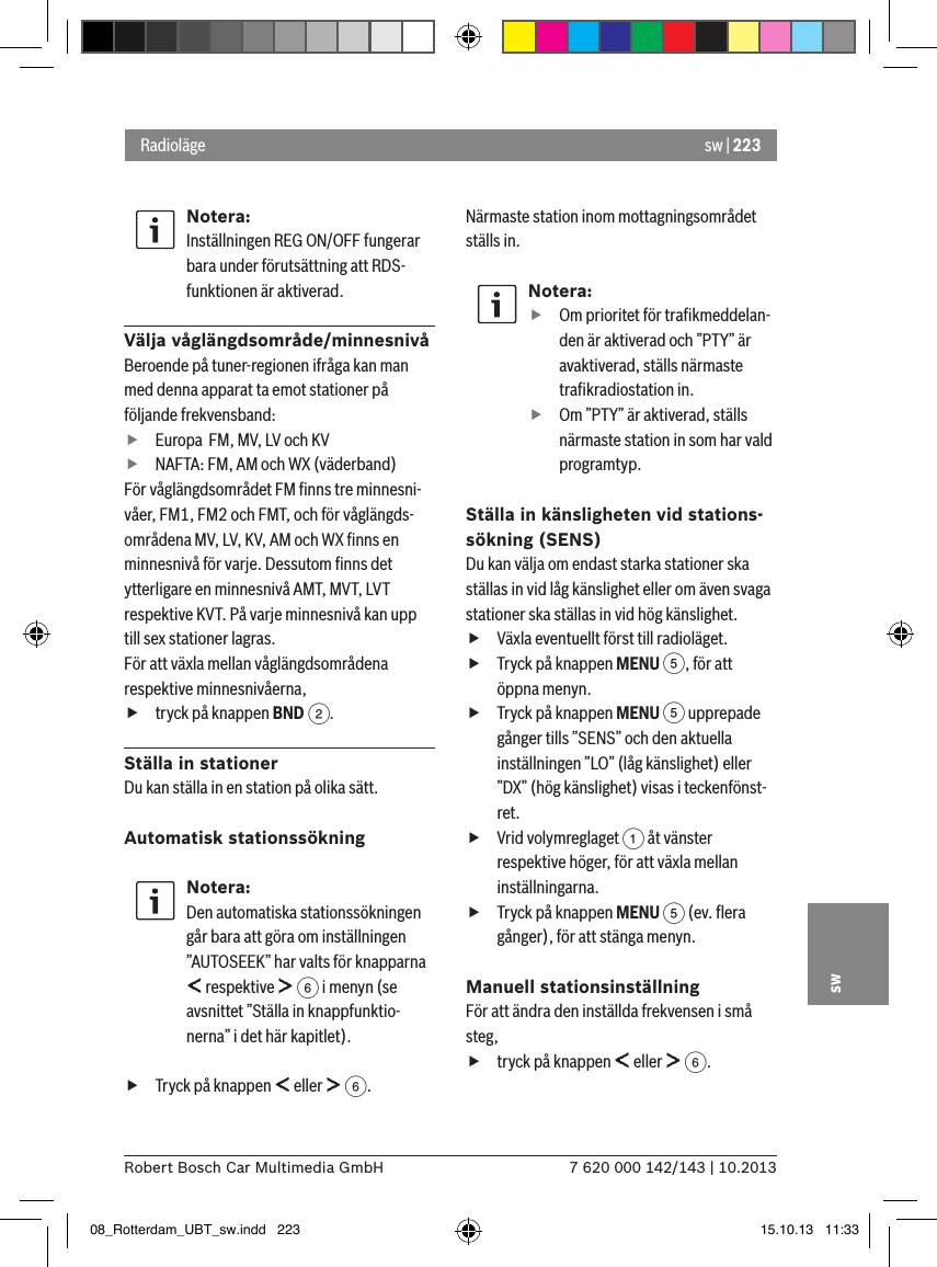sw | 2237 620 000 142/143 | 10.2013Robert Bosch Car Multimedia GmbHswNotera:Inställningen REG ON/OFF fungerar bara under förutsättning att RDS-funktionen är aktiverad.Välja våglängdsområde/minnesnivåBeroende på tuner-regionen ifråga kan man med denna apparat ta emot stationer på följande frekvensband: fEuropa  FM, MV, LV och KV fNAFTA: FM, AM och WX (väderband)För våglängdsområdet FM ﬁnns tre minnesni-våer, FM1, FM2 och FMT, och för våglängds-områdena MV, LV, KV, AM och WX ﬁnns en minnesnivå för varje. Dessutom ﬁnns det ytterligare en minnesnivå AMT, MVT, LVT respektive KVT. På varje minnesnivå kan upp till sex stationer lagras.För att växla mellan våglängdsområdena respektive minnesnivåerna, ftryck på knappen BND 2.Ställa in stationerDu kan ställa in en station på olika sätt.Automatisk stationssökningNotera:Den automatiska stationssökningen går bara att göra om inställningen ”AUTOSEEK” har valts för knapparna  respektive   6 i menyn (se avsnittet ”Ställa in knappfunktio-nerna” i det här kapitlet). fTryck på knappen   eller   6.Närmaste station inom mottagningsområdet ställs in.Notera: fOm prioritet för traﬁkmeddelan-den är aktiverad och ”PTY” är avaktiverad, ställs närmaste traﬁkradiostation in. fOm ”PTY” är aktiverad, ställs närmaste station in som har vald programtyp.Ställa in känsligheten vid stations-sökning (SENS)Du kan välja om endast starka stationer ska ställas in vid låg känslighet eller om även svaga stationer ska ställas in vid hög känslighet. fVäxla eventuellt först till radioläget. fTryck på knappen MENU 5, för att öppna menyn. fTryck på knappen MENU 5 upprepade gånger tills ”SENS” och den aktuella inställningen ”LO” (låg känslighet) eller ”DX” (hög känslighet) visas i teckenfönst-ret. fVrid volymreglaget 1 åt vänster respektive höger, för att växla mellan inställningarna. fTryck på knappen MENU 5 (ev. ﬂera gånger), för att stänga menyn.Manuell stationsinställningFör att ändra den inställda frekvensen i små steg, ftryck på knappen   eller   6.Radioläge08_Rotterdam_UBT_sw.indd   223 15.10.13   11:33